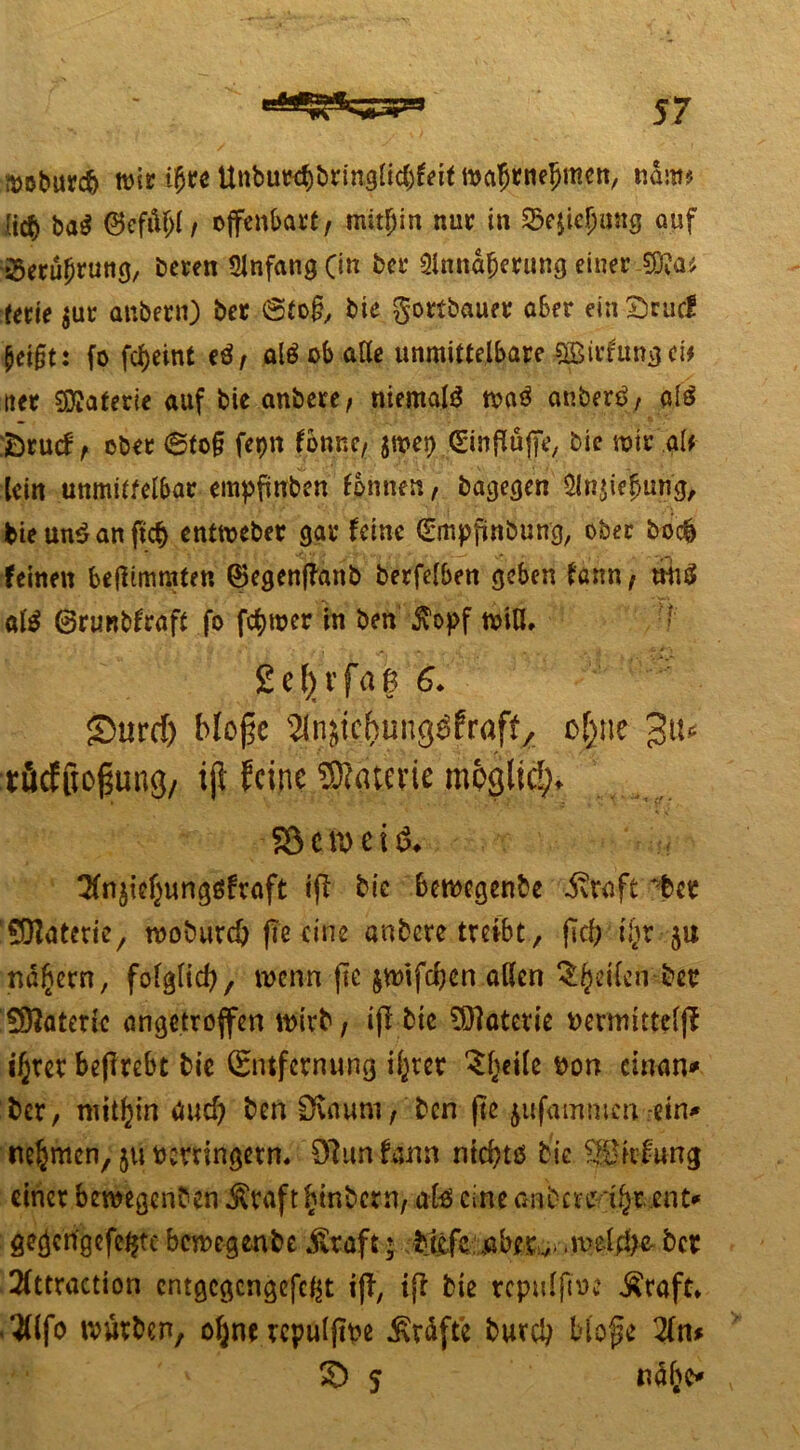 ttöburd) wir iW ttnbuw$bringlic6f«f mafjrneljmen, ndm? (t$ ba$ 0cfiU;I, offenbart, mithin nur in Sejiefjmtg auf 23erüljruttg, beren Anfang 0« tadfjerung einer Ww terie $ur anbern) ber @to§, bie gortbauer aber ein Stur! peifjt: fo fcfjeinf eö, aläob alle unmittelbare ®rfungei* tter Materie auf bie anbere, niemals tvaä anberß, al$ ;Drucf, ober ©to§ fepn fonne, jmet) (Einfluffe, bie mir gif lein unmittelbar empfünben tonnen, bagegen 3ln$ie$urig, bie un$ an ftcf> cntmeber gar feine (Smpffnbung, ober bo$ feinen be(ftmmfen ©egenffanb berfelben geben fann, trhö atö Grunbfraft fo fermer in ben $opf miß* Sefyrfaß 6. £>urcf) blofic ^njichung^fraf^ o|ne tfidffioßung/ tjl feine SRaterie möglich -S3en>ei& ^fnjicljungöfraft tff bie bewegenbe ivwft *-ter SOZaterie, rooburd) fic eine anbere treibt, ffd) ifyv ju nähern, folglid), wenn ftc jwifcfyen aßen Reifen bet? £97aterk an getroffen wirb, iff bie SDfaterie Dermtttefff ifjret beffrebt bie (Entfernung il^rer Steile t>on einem* ber, mithin dud) ben Dvnum, ben ftc jufatnmen-ein* nehmen, ju verringern, 9?imtan nid?tß bie .®»fung einer bewegenben $raft ^tnbern, ate eine anbere t^r ent* gegcngefc^tebeweg enbejjfcaft; biefe..aberv-.u>elfi)e-ber 2(ttraction cntgcgcngefc^t tff, iff bie repulftve £raft* »fo würben, oljne rcpulffve Grafte bureb Hoffe 2fn* S> 5 näljc*