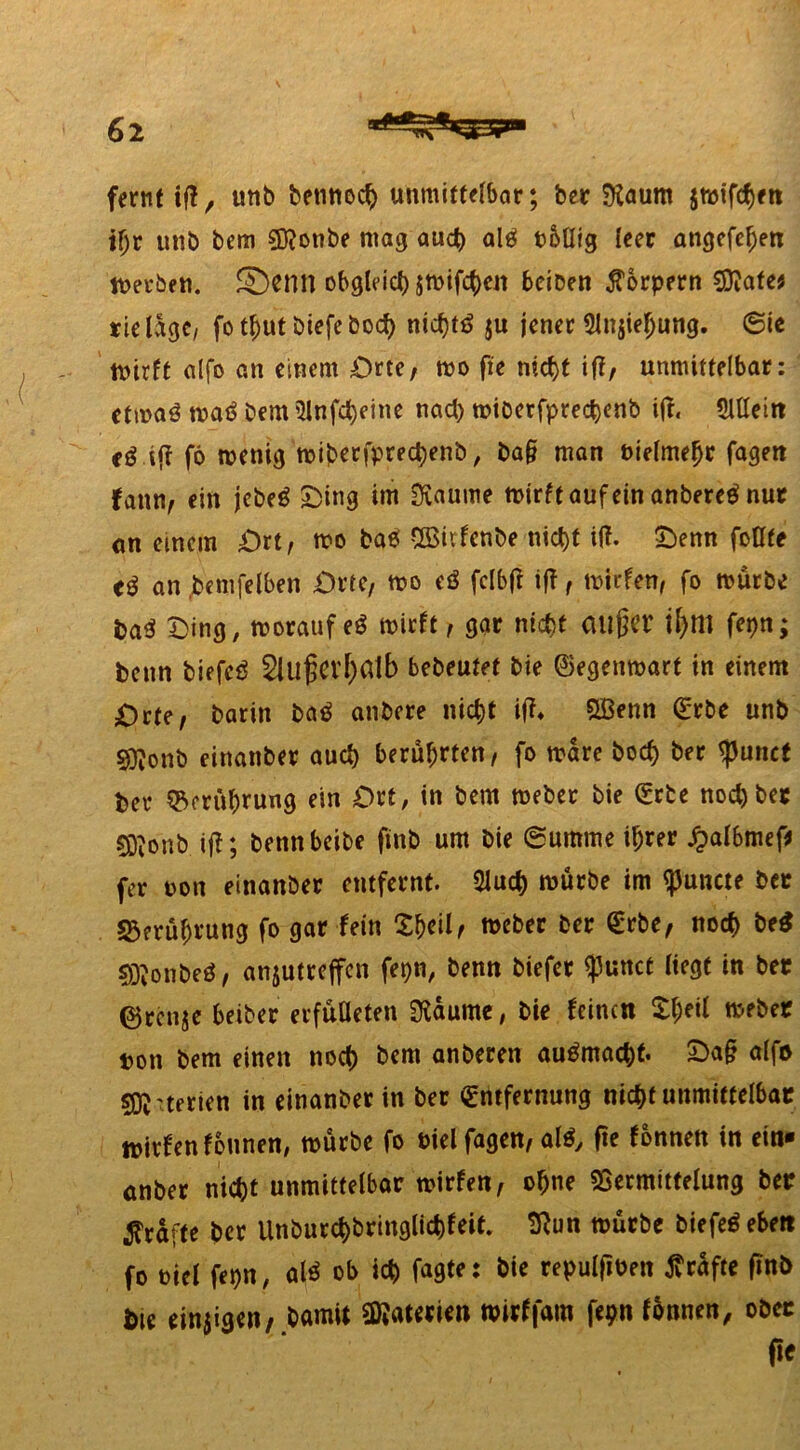 fernt iff, unb betwoch unmittelbar; bcr föaum jmifdhen tfjr unb bem 3)?onbe mag auch alg toüig leer angefeljen merben. Semt obgleich jmifcheit beiDen Körpern Watet rieldge, fo t^ut öiefeboct) nicfjtö ju jener 5lnjiel)ung. 6ie mirft alfo an einem Orte, mo fte ntc(>t iff, unmittelbar: etwaß waö bem Slnfcheine nach miberfprechenb iff« Slttein ij? fö mettig tt>i?berfprect)enb, ba§ man bielmehr fageit fann, ein jebe$ £>ing im Scaume mirft auf ein anbereö nur <tn einem Ort, mo ba6 Sßiifcnbe nict>t i(f. Oenn fottte an .benifelben Orte, mo cö fclbjf iff, mirfen, fo mürbe baß Ding, morauf eß mirft, gar nicht außer ifytll fepn; bettn biefcö Außerhalb bebeutet bie ©egenmart in einem Orte, barin baß anbere nicht iff* SBenn Erbe unb $?onb einanber auch berührten, fo mare hoch ber ^Junct ber Berührung ein Ort, in bem meber bie Erbe noch ber COionb iff; bennbeibe fittb um bie (Summe ihrer £albmef* fer non einanber entfernt. 2Juch mürbe im ^uncte ber Berührung fo gar fein 'Zty'dr meber ber Erbe, noch btß 2Q?onbeö, anjutreffen fepn, benn biefer <j)unct (iegt in ber ©ren^e beiber erfüüeten Raunte, bie feinen £heil meber ton bem einen noch bem anberen autfmacht- Oa§ alfo sfö'terien in einanber in ber Entfernung nicht unmittelbar mirfen fonnen, mürbe fo biel fagen, al$y fte fonnen in ein- anber nicht unmittelbar mirfen, o^ne SSermittelung ber grafte ber Unburchbringlichfeit. 9fun mürbe biefeöebett fo t)icl fepn, alß ob ich fagte: bie repulfiben grafte ftnb Die einzigen/ bamit Materien mirffam fepn fonnen, ober