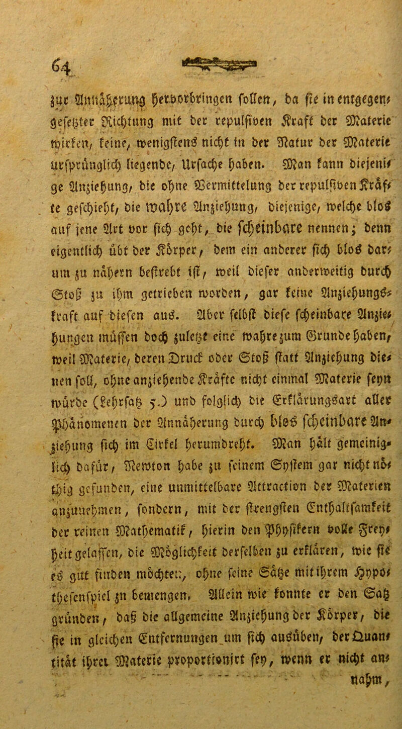 int anttteuM Jemtbringen foUctt, ba fie in entgegen* gefegter Richtung mit ber repulfmen $raft bet SAaferie mieten, feine, t»enigften$ tiic^C in ber ?Rafur ber Materie urfprünglid) liegenbe, Urfad>e ^aben. ffian fann biejeni# ge Ansehung, bie ohne Vermittelung ber repulfiben $räf* Ce gefehlt, bie tpafytt Ansehung, biejenige, meiere blo$ auf jene Art oor fich gebt, bie fcfjdllbßre nennen; beim eigentlich übt ber $5rper, bem ein anberer fich blo$ bar* um ju nähern beflrebt tft, fteil biefer anbermeitig burej @to§ ja ihm getrieben morben, gar feine Ansehung#? fraft auf tiefen au£. Aber felbff tiefe formbare An$ie* Jungen muffen hoch juletjf eine mahrejum ©runbe haben, meil Materie, bereit &nuf ober 6to§ f?att Ansehung bie# uenfotj, ohne anjiejenbe grafte nicht einmal Materie fepn mürbe (gejrfah 5,) unb folglich bie ErflarUngöart aßet Phänomenen ber Annäherung bauet) Mö$ fci)drtbflre An* jiehimg fich int Eirfel herumbreljt. 9»3tan h«it gemcinig* lid) Dafür, lernten f>a6e jit feinem ©pjfem gar nicht nb* tfyig gefunben, eine unmittelbare Attractien ber Materien anjuuehmen, fonbern, mit ber fkengffen Entfjaltfamfeit ber reinen 5J?athematif, hierin ben ph*>fifCf» boße grepi 5>eit ejeUiffcn, bie ^bglichfeit berfclben $u erfrören, mie ff* cd güt ftuben mochtet:, ohne feine 6a&e mit ihrem $ppö* thcfcnfpiel $n beuiengem Allein mie tonnte er ben ©a£ grünten, ba§ bie allgemeine Ansehung ber Körper, bir fte in gleiche« Entfernungen um fich auöüben, berüuan# titat ihrci Materie proportiotiirt fep, mm er nicht an* nahm.