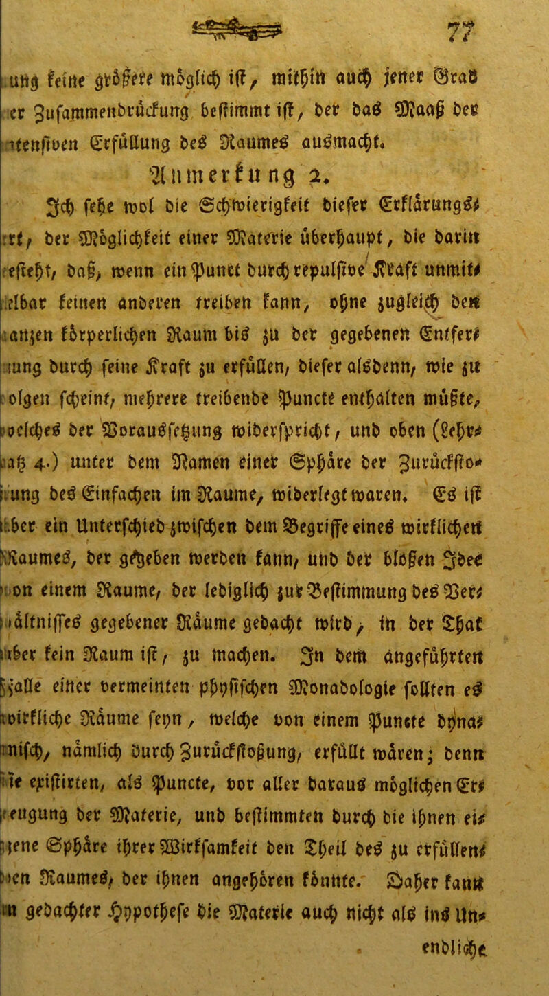 u«9 feilte gt&fate möglich i(f, mitüirt auc§ jener @t«B ec Sufammenbrucfung beffimmt ift, ber baö SDiaa§ bee itenftuen Erfüllung be$ Dlanmeä au&nacbt« Turner fit ng 2. 3cb febe tnol bie ©cbmierigfcit biefer (Erfidrungg* rtf bet 5Roglici)feit einer Materie überhaupt, bie baritt efte^t, ba£> menn ein^unet burcbrepulfioe ^taf* unmif# ,.eibar feinen anberen f reiben fann, ohne $uglei$ be« artjen fbrperlicben Svaum bi£ $u bet gegebenen (gntfett iung burcf) feine $raft $u erfüllen, biefet aföbenn, me 51t olgen fc^eint/ mehrere (reibenbe spuncte entölten mü§le, welche^ bet $>orau$fe£ung wiberfpricbr, unb oben (Sehr* 4*) unter bem tarnen einet ©pbdre bet 3urucFf?o<* ;;ung beö Einfachen im&aume, n>iberftgt waren, ijf übet ein Untetfc^ieb $nrifcf)en bem begriffe eineä mirflicbert ^aume3, ber grtjeben merben fann, unb bet blo§en 3bee ^on einem SKaume, ber lebigli($ $urQ3effimmung be$33er* : »dltniffetf gegebener SKaume gebaut mirb/ in betrat j iber fein SSaum iff, 5« machen. 3n bem angeführten Siaüe einer bermeintetr pbpfifc&en Sftonabologie follten eg mrflicbe Svdume fepn, meiere non einem «punefe btjna* inifcb, ndmlicf) öureb 3urücf(?o§ung, erfüllt mdren; benrt rite ehrten; alö $puncte, not aller batauö möglichen (Er# l eugung ber Materie, unb be|?immten bureb bie ihnen eti n jene ©phdre ihrer 5Ö3irffamfeit beit 'Zfyeil M $u erfüllend t>en Diaumetf, ber ihnen angeboren fdnttte.' &ahet fam* m gebadet Jj>r)pothefe bie Materie auch «ich* altf intf Un* • entliehe.