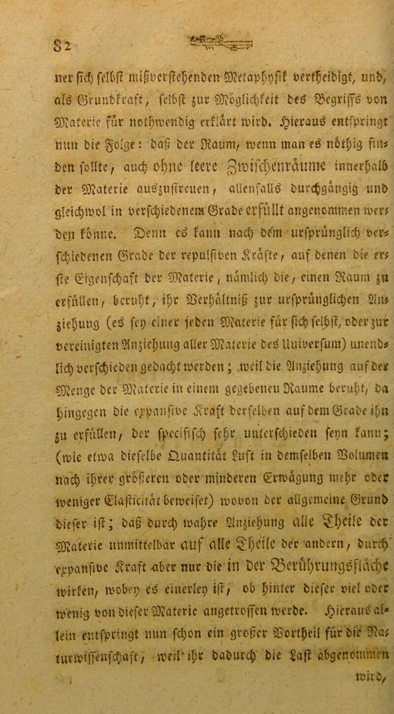 net* ßd) fcI6.fT ittiföerflejenb'm SJftfäpJpfif oertljeibigt, unb, aU ©runbfraft, fctbft jur $?eglid)feit beS Q?>cgriff6 ton Materie für notfjwenbig erklärt wirb* jjierautf entfpringt nun bie gol^c i bap bet* ÜRaurn, wenn man tß notl)ig fm* bettfollte, auch of>ne feere 3^tfd)cnvdumc innerhalb ber Materie au£$ufircuen, allenfalls burcßgdngig unb ötcict)ivol in oerfcl;iebenem ©rabe erfüllt angenommen wer* bejt fonue. Senn cS famt nacf) bem urfprünglicl) per* fd)iebenen ©rabe ber repulffbcn grafte/ auf benen bie er* f?e ©fgenfc^aft ber Materie, nnmlicl) bie, einen SSaum erfüllen, beruht, if;r Cßerf;d(tni§ jur urfprünglicbcn 2ln* $ie^ung (eS fep einer feben €Dtaferie für ftcbfeljjff, ober $ur bereinigten iHnjiclmug aller Valerie bcS Uuwerfum) anenb* jic^ oerfc^icben gebaut werben ; weil bie 5injie$ung auf ber ^engc ber Valerie in einem gegebenen kannte beruht, ba hingegen bie eppanjfbc J'rdft berfelben auf bera ©rabe ifyn $u erfüllen, ber fpccififcl) fcfjr unterfepebeu fepn fann; (wie etwa biefelbe Quantität £uft in bemfelbeu SSolumen nact) iljrer größeren ober minberen Erwägung me^r ober weniger ©lafficitat beweifet) wooon ber allgemeine ©runb biefer tft; ba§ burct) wa^re 5{n$ieljung alle 2f)ciie ber Materie unmittelbar auf alle 2 f) eile ber ’anbern, burcf> cppanfiuc ^raft^ber nur bie in Der ^evül)runs$fläd>e Wirten, wobep cS einerlei) tff, ob fjiuter biefer oiel ober wenig oon biefer Materie angetroffen werbe. J£>icrauS al- lein entfpringt min fcljon ein groftcr 53ovt(jei( für bie SRa* turwifTenfdjaft, . werter baburcl) bie $afr abgenommm wirb,