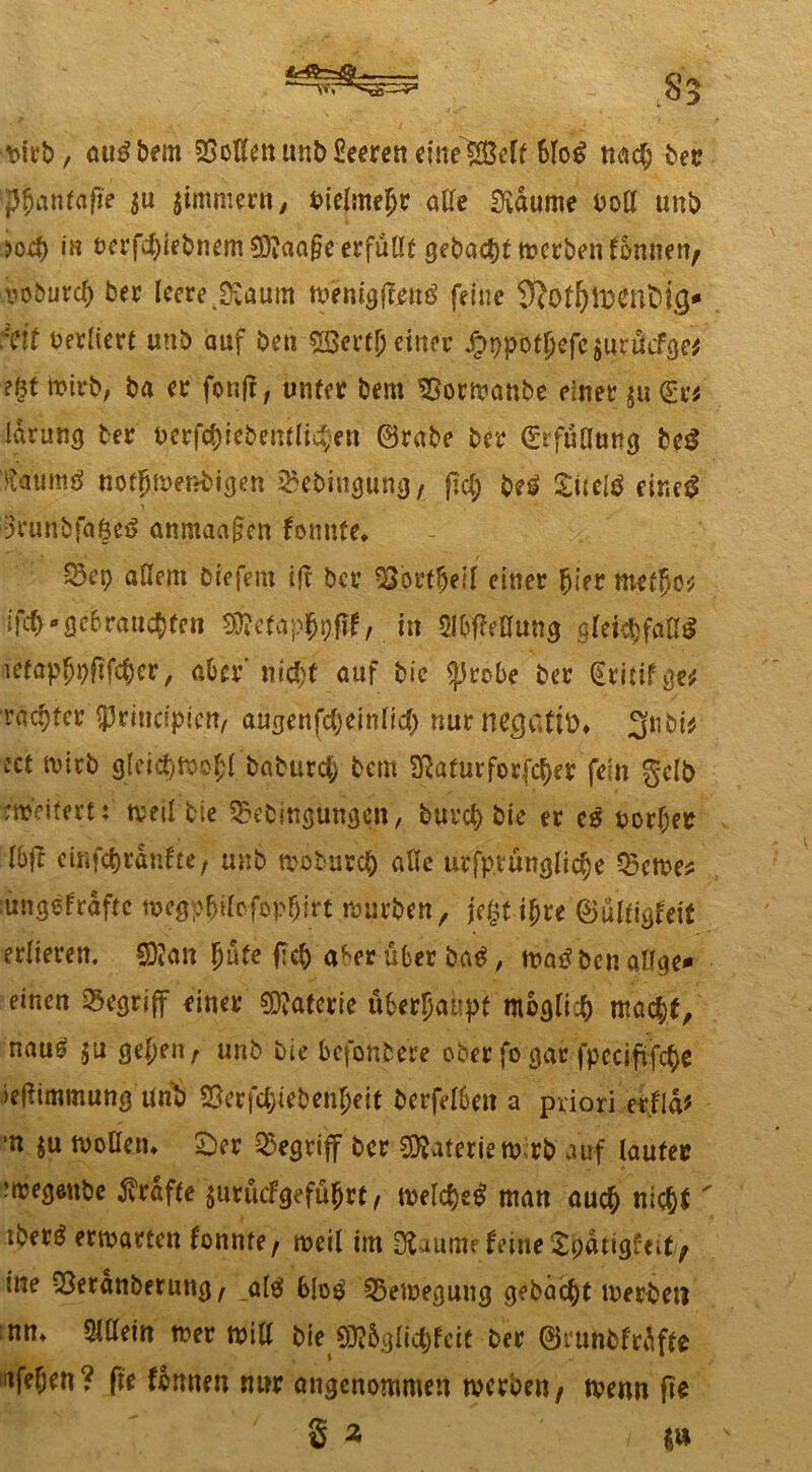 t>irb, auSbem Sollen unbSeeren eine 6loS nad; ber ‘Jjjflnfflfie $u jintmern, vielmehr ade ETidume boH uni) in octfdpebnem 2D?aa§e erfüllt gebaetjt rnerben tonnen; iioburcf) ber leere JKaum menigftenS feine ‘eit verliert uni) auf beti 5Sertj) einer Jptjpotjkfc $urücfge* ?§t toirb, ba er fonft, unter bem ^sormanbe einer ju <£r* larung ter uerfc()iebemli^en ©rabe ber ©rfülliing beS taumg nortjmenbigen ^ebiugung; pcl; beS Suelö eir»e$ ■3runbfa£eS anmaajjen tonnte. S5ep allem biefem ifc ber Sßorfljeil einer hier mefl}ö'; ifl#» gebrauchten 5f?efopj>9tff, in Slbfh’öung gleichfalls iefapl^i)f?fc^er, aber' nicht auf bic $probe ber (Eritifge* racher $rincipicn, augenfcheinlid) nur negertit)* 3nbi* ect tvitb gleichfoojl baburct; bem Sftatur ferner fein gelb erweitert: weil bie ^bingungen, burch bie er es oorljer Ibft einfe^rdnfte, uhb mobureb alle urfprunglicbe fernes rnngetraftc nKgp&ilofop&irt mürben, fegt ihre ©ülfigteit erlierett. ©Jan hüte pch a^er über baS, matf ben aß ge* einen begriff einer Materie überhaupt möglich macht, naus $u gehen, unb bie befonbere ober fogar fpccipfcbe »eftimmung'unb Geriebenheit berfelbett a priori ertid* •n ju trollen. Ser begriff ber Materiem rb auf lauter rmegenbe grafte $urücfgeführt, melc&eS man auch nic^i' i iberö ermarten tonnte, weil im Üfciume feine langtest, me Geranberuttg, _al$ bloS Gemegung gebäht toerbeti :nn, Mm mer mill bie SMglicjfcit ber ©runbtrdfte afefjen? ffe tonnen nur angenommen werben, wenn fte 3 * i «u