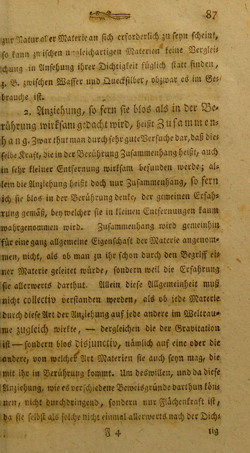 äur^afut.cfer $?afericait frd>-crfor&erlid) 5«fepit fcfjeinf, fo farm 3triften an-derartigen Materien feine 4UI13 in SJnfejjung i(jrer ,£)id)tigfeit fügM tfatt fünb^it, h i&. $njifc§cn SBaffer unbüuecfftlber, tym* t* W trauet)c iji* 2. 5injie^ungA fo fern fie bio£ ctB in Ser S3c* tüfjnmg milffamöctDadytmirD/ jjeigt 3ufei mm cn* a n Ö« 3»ar ^ut man 8Ute®erfttc&e bar,ba§ bie* (eibe-ftraft, Die in ber Q3erü(>rung 3ufammcn&an9 £ei§fy au$ in feljr Heitrer (Entfernung wirffam befunben merbe; aU lern bie 2Jn$iebung t)ci§t bod) nur; gufammenjang, fo fern id) fie bloß in Der ISerüfjrung benfe, &*? gemeinen (Erfass tunggemaü, ber> tvclc^er fie in ficineu (£n|fernungen tanitt ■»a&rgenommcn mich, gufammenfjang nnvb gemeinen für eine gartj aügemeine 0genfd)aft De* Materie angenom* men, nidjt, atö ob man $u if;r fc&on burd) ben begriff eit «er Materie geleitet mürbe, fonbern weil bie (Erfahrung fie aßermertö Darauf, Slflein biefe 51ßgemeinf;eit mu& «id)t collectto oerftanben werben, ald ob jebe Materie : but<# biefe 5lrt Der 2lt^ief;ung auf jebe anbere im QBeltlau* sme jugletd) mirfte, — bergteid)en bie ber ©rabitation iijl—fonbern blotf fctöjuncljo, namlicfc auf eine ober bie embere, t>oti meldjer 2irt SDIaterien fie and) fcr>n mag, bie mit it>r in ^erü|rung fommf. Um be^mißen, unbba biefe Striemig, mie eöverriebene 25etx>ei$geünbe bartljun fori# nett, ttiefjt bttrdjbringeub, fonbern nur gtac^enfraft i|i, ba fie fdbjl ajo7 feidje nidjt einmal aUcrmertdnad) ber £)id)*. S 4 ^9