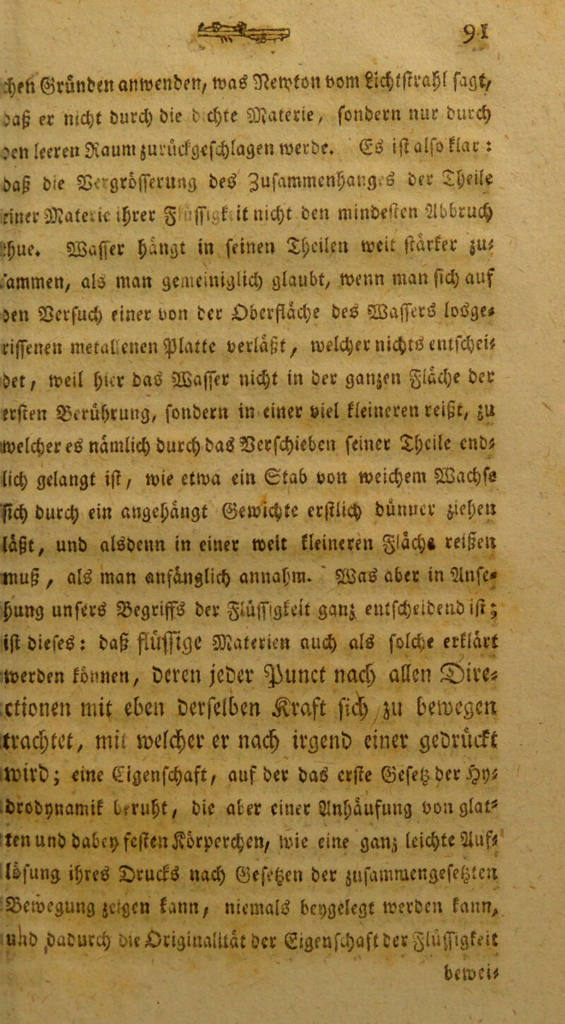 9* ,^ph ©runbeit attwenben, m$ SRentf ott twm fichtffrfthl faßt/ ^a§ ec nicht burd) bie b d)te Materie, fonbern nur burd) rcn leere» 9iaunt jurütf^efchlagen werbe* (So ig alfo Har t ba§ bie 3Sergrofi*erung betf gtifaromenljangeö ber £(jeile einer Wlateik\f)vet giiiffigHitnith’t ben minbtfgen Abbruch 6}ue* SBaffer hangt in feinen feilen weit gdtler $u* .ammen, al$ man gemeiniglich glaubt, wenn man fiel) auf 5en «Berfud; einer non bec £)bcrgdd)e be£ SBafferö lotfge# riffenen metallenen glatte beeidet, welcher nichts entfiel* bet / weil l;icr baö 2Bafier nicht in ber ganzen gldd)e ber etften Berührung, fottbern in einer biel Heineren rei§t, ju weichere^ndmlicl) burchba^?>erfcl)ieben feiner £l;cile enb* lieh gelangt ig / wie etwa ein 6tab bon weichem Stßachfs (ich burch ein angejjdngt ©ewichte erglicb jbunuer Riehen lagt, unb alöbenn in einer weit Heineren gldd)* teigen mug, aß man anfänglich annafnu ' SÖSatf aber in Slnfe* fmng unfern Begriffs ber giüjfiglett ga«& entfd)eibe|tb ig; ig biefeg: bag flÜfftCJC Materien auch a!3 folc^e erHdrt werben fbnnen, Deren jct>er filmet nad> allen ©Ire# eftonen mit eben Derfelben .Straft fiel) &u bemegen trachtet, mit melieret na<f> ir<$ent> einet gcDrucft tritt); eine £igenfd)aft/ auf ber baö erge ©efe£ber$t)* brobpnamit beruht/ bie aber einer Anhäufung uonglat* tenunb habet) fegen Körperchen/ wie eine gan» leichte 2lufc Ibfung ihres? £>rucB nach ©efeften ber $ufamruengefe£ten Bewegung feigen bann/ niemals besiegt werben faim, uhbsbaburch bie Originalität ber Sigenfuhaftberglüffigfeit bewcU