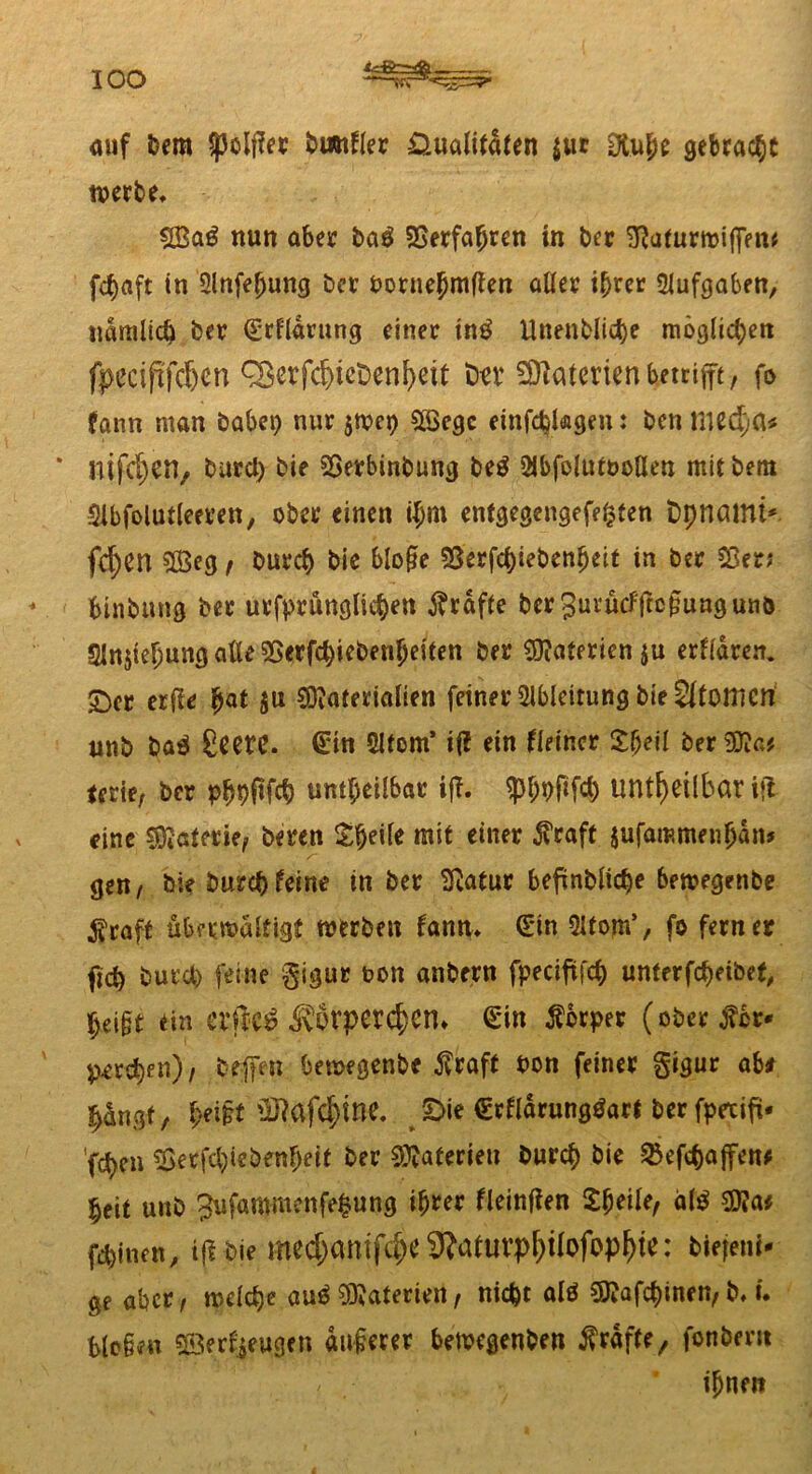 IOO auf feem jpoljfrr bwtller Qualitäten $ur Otu&e gebracht werbe, ©a€ nun aber ba£ Verfahren in feer 3?afurmi(fm* fctjaft in Slnfeljung feer feornehmßen aller i^rcr Aufgaben, nämlich feer Srtlärung einer tnä Unenfelicfee möglichen fpeciftfdjcn Q3crfd)iet)enl)eit fca* Materien betrifft, fo fann man habet) nur jtvct) ©cgc einfcfcUgen: feen med;a* * mf$etl, feurcl) feie 55erbinfeung fee$ 2lbfolutt>oßen mit feem Slbfolutleeren, ober einen iffm enfgegengefepten fcpnöWt*. fd)en ©eg t feurep feie bloße 33erjcl)iebenheit in feer $8er; binfemtg feer urfprünglicpen Kräfte ber^urucfftcßunguiiö Slnjtepung alle 55erfd)iefeenpeiten feer ©aterienju etlichen, ©er erfle pat $u ©aferialien feiner Ableitung feie Atomen unfe baä ßeetC. Sin 2ltom’ iff ein Heiner £beil feer^a? terie; feer ppfeflfcfe unheilbar iff. sphPfifd) unheilbar ift eine Materie, feeren Steile mit einer $raft jufammenpanj gen, feie feurefefeine in feer Sßatur befinfelicfee bemegetifee $raft übermaltigf werben fann* Sin Qltom’, fo ferner ftd) feurd) feine gigur t>on anfeern fpecifüfcp unterbleibet, pei§t ein elftes? ^\orper($cn» Sin Körper (ober ^cr* ^vepen), feefen bemegenfee $raft feon feiner gigur ab* jjängf, peißt SRafdftne. ©ie Srlfärunggart feer fpexift* 'fepen Serfcl)iefeenf)eit feer Materien feurep feie SBefcpajfen* fy\t unfe 2ufammenfe§ung ihrer lleinfien £peile, äl$ $Ui feinen, ift feie medjamfdje 9?atUl’p^iIofop^te: biejem- ge aber, welcpe aud ©aterien, niefet alö $?afcpinen, b, i. bloßen ©erzeugen äußerer bewegenfeen grafte, fonfeeru ihnen