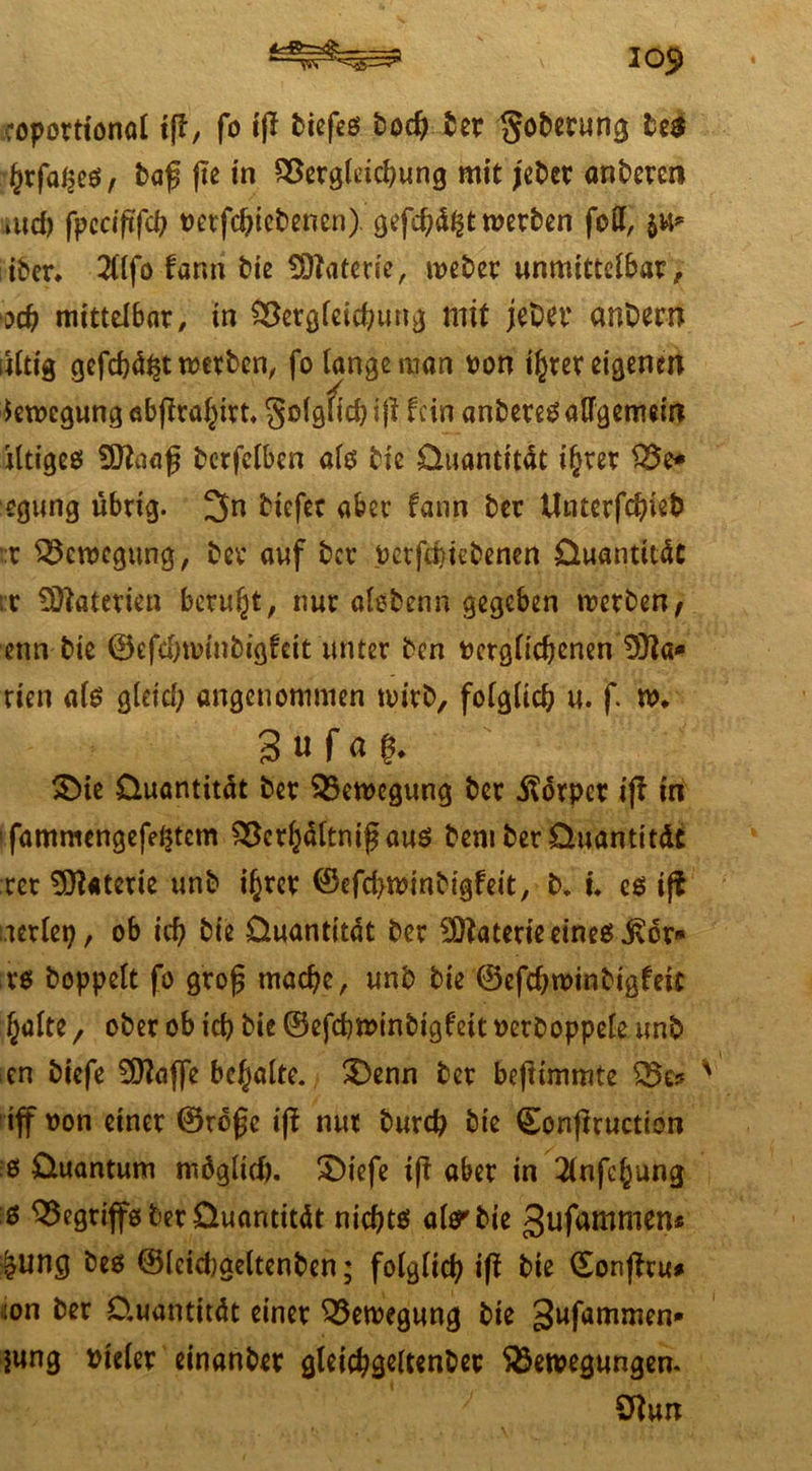 30$ coportionot tfl/ fo i|l biefeo boc^ ber §obecung be$ fyx\aty$, baf fte in SSerglekhung mit jcber anbercn md) fpeciftfch verfchiebenen) gefd;d£t werben foü, $u* iber* 2llfo fann bie Materie, weber unmittelbar, och mittelbar, in Cöcröfcic^unv) mit jeber anbern lUtig gefehlt werben, fo lange man von ihrer eigenen Bewegung ebjfrahirt. golgucbijHcinanbere^alfgemein dtigeo SSftaaf berfclben als bie üuantitdt ihrer Be* egung übrig. 3n tiefer aber fann ber Utnerfchieb :t Bewegung, ber auf ber vetfd}tebenen üuantitdt r Materien beruht, nur alebenn gegeben werben, enn bte ©efdjwinbigfcit unter ben »crglicbenenDia- rien al0 gldd; angenommen wirb, folglich u. f w, 3 « f ö £>ie üuantitdt ber Bewegung ber Körper iji tn *fammengefdjtcm Bcrhdltnij? auö bem ber üuantitdt rer Materie unb ihrer ©efchwinbigfeit, b. u cö ijt aerlep, ob ich bie üuantitdt ber Materie eine0jvör* ro hoppelt fo gro£ mache, unb bie ©efchwinbigfeit halte 7 ober ob ich bie ©efchwinbigfeit verboppele unb en biefe 50?affe behalte. £)enn ber befiunmte Be* iff von einer ©refc ifi nur burch bie ©onfiruction 6 üuantum möglich. $)iefe iff aber in 2lnfchung ö Begtiffo ber üuantitdt nicht0 alo^bie gufammen* £ung be0 ©leicbgeltenben; folglich iß bie ©onßru* lon ber Üuantitdt einer Bewegung bie gufammen* jung vieler einanber gleichgeltenbec Bewegungen. Sftun
