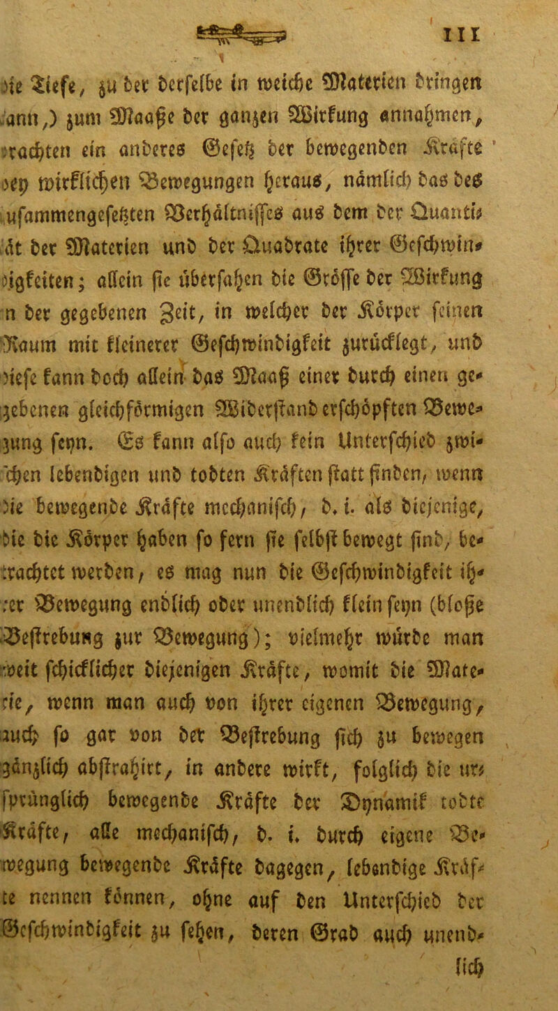 ann,) jum 3)?aaf$e ber ganzen SBirfung anna^men, .wachten ein anbetes ©efeft ber bewegenben iv'rafte ’ H\) wir fliehen Bewegungen heraus, ndmlieh basbes ufammengefe^ten Berhaltniffes auö bem ber Quanti* U\t ber ^atetien unb ber üuabrate i^rcr ©efchwin* dgfeiten; allein (te überfallen bie ©roffe ber 2Sirftmg n ber gegebenen geit, in welcher ber Körper feinen ‘IKaum mit fletnerer ©efchwinbigfeit jurücflegt, unb defe fann boef? aßetn ba$ einer burch einen ge-» gebenen gleichförmigen 8Biber|tanb etfehopften Bewc* jung fepn. <£0 fann alfo auch fein Unterfchieb jwi* eben lebenbigen unb tobten Graften jlatt (inben, wenn de bewegenbe grafte mcchonifch, b*i. als biejcnige/ t>ie bie Körper hoben fo fern fie felbjl bewegt ftnb, bc* trachtet werben, es mag nun bie ©efchwinbtgfdt ih* ;er Bewegung enblich ober unenblicf) Kein fepn (bloße Begebung jur Bewegung); Pielmeht würbe man weit fcbicfltcher biejenigen Grafte, womit bie Mate- rie, wenn man auch Pon ihrer eigenen Bewegung, auch fo gar Pon ber Begebung (ich 5« bewegen gänjlich abjfrahirt, in anbere wirft, folglich bie m fprunglich bewegenbe Grafte ber £>pnamif tobte Grafte, äße mechanifcb, b. u burch eigene Be- wegung bewegenbe ßrdfte bagegen, lebenbtge £rdf* te nennen fennen, ohne auf ben Unterfchicb ber ©efehwinbigfeit $u feljen, beren ©rab auch unenb- «H ' ' ' 7 lieh