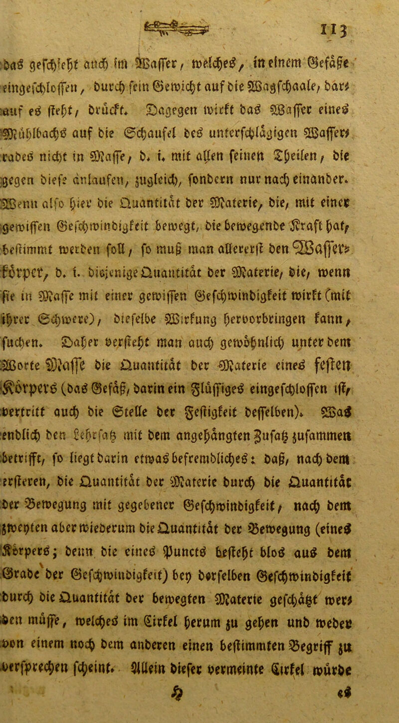 fcfefe bag gefßfejt atiß fm 5£after, welßeg, in einem ©efafe eincjefct)loffen, burß fein ©e wißt auf Oie £Öagfßaa(e, bar* auf e£ ffe^t, brueft. dagegen wirft bag Raffer einetf SSRufftbaßö auf bie 0ßaufel be6 unterfßldgigcn Sß$after* rabeö nid)t in Sftafte, b. i. mit aften feinen feilen, ble gegen biefe dnlaufen, juglciß, fonbern nur naß einanber. STBenn alfo hier bie Quantität ber Materie/ bie, mit eines gereiften ©efßwinbigfeit bewegt, bie bewegenbe jvraftßafy beftimmt werben foU, fo mu§ man aUererff ben 923ßfje'C? Brpct, b. I friejenige Quantität ber Materie, bie, wenn fie in SPafte mit einer gewiften ©efßwinbigfeit wirft (mit ihrer @ßwcre), btefelbe Sßirfung ^eroorbringen fantt/ fucben. Süßer berfteljt man auß gewohntiß unter bent ISGßorte SiCijjc bie Quantität ber Materie eine£ feflen '5?örpev6 (ba£ ©efd§, barin ein §lüftige$ eingefßloften ifo bertrift auß bie (Stelle ber geffigfeit beftelben). 23$a$ ■enbliß ben £eljrfa& mit bem angehangfen Jufa^ufammen betrifft, fo liegt barin etma^befremblißeS: ba§, naß bem erfteren, bie Quantität ber Materie burß bie Quantität ber Bewegung mit gegebener ©efßwinbigfeit, naß bent gwepten aberwieöerum bie Quantität ber Bewegung (eine# Äbrperö; beim bie eine# <Punct# beftcljt blo# au# bent ©rabe'ber ©efßwinbigfeit) bep berfelben ©efßwinbigfeit burß bie Quantität ber bewegten SDJaterte gefßäfct wer* .ben müfte, weiße# im (Sirfel herum $u gehen unb weben i>on einem noß bem anberen einen beftimmfen begriff ju -berfpreßen fßeint* Allein biefer bermeinte Sirfel würbe