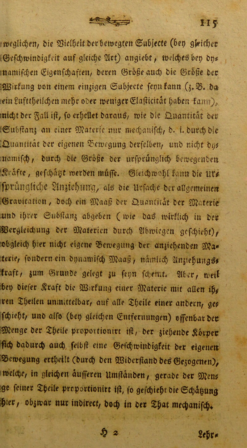 M 5 weglic^en, bie SÖtel&efc ber bewegten ©ubjecte (6ep gfcicljec ©efcfywinbigfeit auf gleiche 3lrt) angiebc / wdctyröbep bps Ettamiftyen Eigenfdjaften, beren @ro§e aud) bie ©rb§e ber SSBitfung t>on einem einten ©ubjecte fcpnfann (^35. b» -ein £ufttfjeild>en me je oter meniger^lafiicitdf Ijaben-fam), rnic^t ber gatt i|t, fo erjeUet barau$, wie bie Quantität ber ?©ubf?an$ an einer Materie nur mec^auifcC)/ b. t.burcjbte Quantität ber eigenen Bewegung berfelben, uttb nid}t bi)t namifd), burd) bie ©rb§e ber urfprüngltd) bewegenden f$?rdfte, gefi)d§t werben muffe. Etfeicjwojl fann bie llt* fpvüngltdje JlnpctHing, als ötc Utfa^e t>ct «ngemeittm -©raüitation, bod) ein $?aa§ ber Quantität ber Sterte unb i&rer ©ubtfan$ abgeben (wie ba£ wirflid) in ber Söergleicbung ber 93?aterien burd) Abwiegen gcfdnefjt), :cbgleid) l)ier nic^t eigene Bewegung ber anjieljenben terie, foubernein bpnamifd) €0va<t§ > ndmhd) 2Jn$iefjungg? ifraft, $um ©runöe gelegt $u fepn fd;emt. 31ter, weil ;bep öiefer $raft bie SßSirfuug einer Materie mit adelt % ren £f)eilett unmittelbar, auf alle £f;eile einer anbern, ge? fd)ie^f, uno alfo (bep gleichen Entfernungen) effenfcatber 5)?enge ber $t)eife propoitionirt tft, ber $ie(jenbe Körper ftcb babureb aud), felbf? eine ©efdjminbigfeit btr eigene« Bewegung erteilt (burd) ben 3BiberfIanbbe$@e$ogettfn), melcpe, in gleichen dufferen Umftdnben, gerabe ber SÖJen? ge feiner Sfceile preportionitt ifi, fo gefä)iept Die ©blutig $ier, objwar nur inbirecr, bod) in ber Spat meejanif^ 2cpx* $ z
