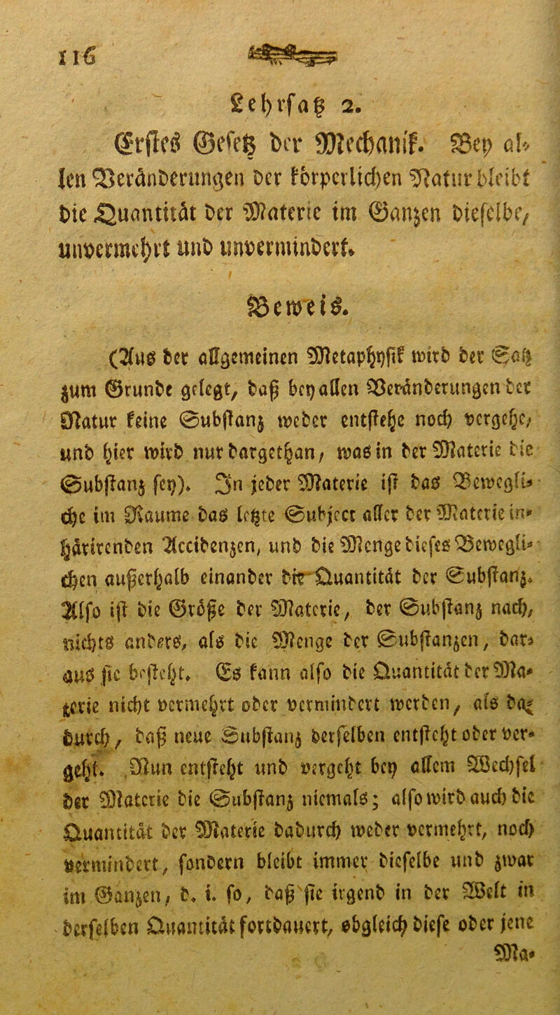 £el)rfa? 2. (Srflcö ©efefc bet* 95iecf)am'f. SBep aU len Seränbentngen Der fbrpcrlicben 9loturbleibf bic «Quantität Der tfltoerie im ©anjen Diefeibtv üm>erme!)i1 unb mwrminbert» IBenrefS. (2(uß Der allgemeinen fSJIetap^flf mttb bet 0ai| $um ©runbe pflegt, tag belaßen $$er'anberungen bet Statut feine ©ubjlanj webet entfiele noch t>ergef;o/ unb i;ier wirb nur batget§an, waßin bet Materie bic ©ubßanj fei;), 3n jeber Materie ifi baß Q$ewegfU d)c im EKaume baß Ic^te ©ubjcct aßet bet Materie in* §atircnben 2tcdben$cn, unb bie £Ü}cngeb^cfeß33eroeg^i* ^^;en außerhalb einanbet bitrüuantitdt bet 0ubßan$, »fo iß bie ©reße bet Materie, bet 0ubjtan$ nach, niebtß anb/?rß, afß bie Stenge bet 0ubßan$en, bat» <auß ftc befielt* ©ß fann aifo bie Quantität bet tfxiz niebt üerniejjrt ober netminbett werben f afß ba* tut4;, baß neue 0ub(tan$ berfelben entfielt ober ttcr* gef;t» $lun entfielt unb vergebt bet; aßem 2öed;fet bet 93ißtcrie bie ©ubfianj niemaiß; aifo wirb auch bic Quantität bet Materie babutef) webet rctme^rt, noef) fcerminbett, fonDcrn bieibt immer biefeibe unb $mat im ©anjen, b, i. fo, baßße irgenb in bet 2ßeit in betreiben Quantität fmbauert, obgleich biefe ober jene sw«*