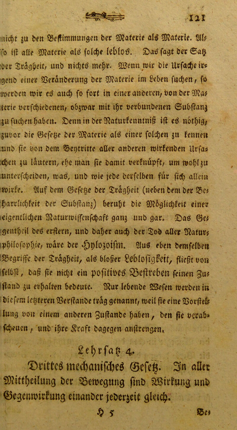 utcftt $u beit £eftimmungen ber Materie al$ Materie. $lfe o ifl aöe Materie alä folcfte feMo& £><*$ fagt ber ©a§ :ber £ragfteit, unb mcfttä meftr. 92$enn mir bie Urfacftete* igehb eines 93eranbemng ber Materie im Men fucften, fo werben wie tß auch fo fort in einer anderen, bonber^a* terie berfcftiebenen, objwar mit iftr t>erbunbenen ©ubflan$ ;$ufucftenftabctt. £>ennio ber2ftaturfenntni§ ifl tß nbtftig* $uoor bie ©efege ber Materie al$ einer folgen $u fenne« mnb fle öon bem ^eptritte aller anberen wirfenben ilrfa* cften $u lautem, efte man fte bamit berfnüpft, um woftlju unterfcfteiben, mag, unb wie jebe bcrfelben für fid) allein tvirfe* $uf bem ©cfe$e ber Sragfteit (neben bem ber 35e* ftam'icftleit ber ©ufcflanj) beruft* bie 93l6gliet)fett einer idgentlicften ^aturmiffcnfeftaft gan$ unb gar* £)ag ©e* gentftejl beß erflern, unb bafter and) ber ^ob aller Statur* tpftilofopftie, rnare ber ^plojoifm. 2Iu$ eben bemfelbeti ■begriffe ber Sragfteit, alg blo§er SciblojTcjfetf, ßiefnuon ifelbfl, ba§ fte nicftt ein pofittoe# SSeflreben feinen 3u$ iflanb $u erftalten bebeute. 9ftur lebenbe SSefen werben i» biefem lederen $erflanbe trüg genannt, weil fte eine s$orfleft: lung non einem anberen Suffcutbe ftaben, ben fie berab» fcfteuen A unb iftre $raft bagegen anflrengen* 2e(;rfa§ 4, drittes medjanifdjeö ©efefc. Sn «Bet S9?tffl)et[ung öct SBeroegung ftnb SBirfung unb ©egennnsfung etnnnöcr jeDccjcit gleicfr. S) 5 $5e*