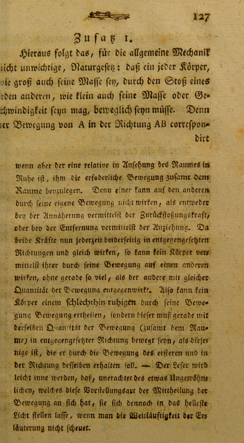 es» 3u fa £ 1* jfMerauö folgt ta$/ für fcie aflfgcmeine SJSftedjam? ud)t umt>jcött^e r Olaturgcfc^ ? fca|$ ctn jefrcr $6rpcr, otc groß aud) feine Sölaffe fei), frurd) fcen ©toß eines ben anderen, wie flein aud? feine £01affc ober ®e* $n>inbigfeit fa;n mag, betreedid) fetjn muffe. $)enn nx QScwcgung von A in bec Eftidjtung Aß corrcfpon* birt Wenn aber ber eine relative in 2fnfefjung beg 9taumegin 9iui)e ift, ihm bie erfeberltd)e Bewegung 3ufamt öem Saume bey&ulcgen. S>enn einer fann auf ben anbere» burcf; feine eigene Bewegung nicht wirfen, alg entwebet bei; ber Annäherung vermitteln ber Surficffiofunggfraft, ober Dep her Entfernung vcrmmelji ber Ansehung. 2)a betbe Kräfte nun jeberjett betberfeiiig in entgegengefc^ten Stiftungen unb gleich wirfen, fo fann fein Körper vcw rntttclfr ihrer burch feine Bewegung auf einen nnbeven Wirfen, ol)nc gerabc fo viel/ alg ber anbere mir gleichet Quantität bet Bewegung enfa egen wirf'. Alfo fann fein Üötper einem fdpiedptbun tuf>igcn burch feine ^eme» gung Bewegung erteilen, fonbern biefer muf gerabe mit berfelben Q tan itat ber Bewegung (ftufanit bem Stau* nte; in entgegengefehter Sttchtung bewegt fepn, a(g bt'eje* nige iff, bic er burch btc Bewegung beg erfieren unb in ber Sttd)tung bcffelben erhalten foü. — £)er gefer wirb leicht tnne werben, baf, unerachtef beg etwag Üngejpbhw liehen, weicheg biefc SSovtfeöunggatt ber Sttitthetlung bet Bewegung an ftch hat/ (ich bennoeb in bag ^elleife Sicht (teilen lafTe 7 wenn man bte Sißetiläuftigfett b*rEr* läuterung nicht fcheuct.