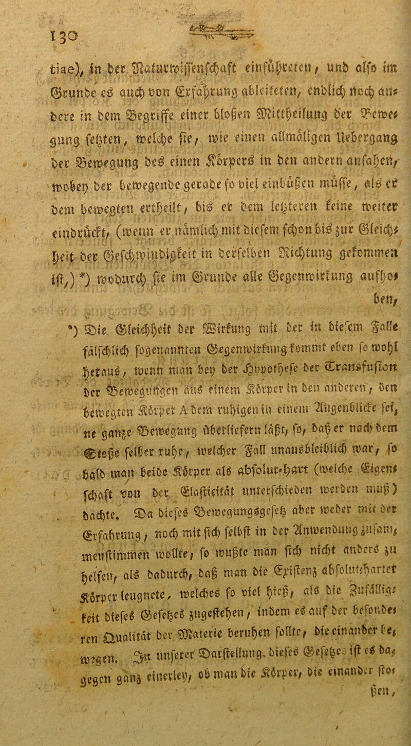 tiae), in berJRafutnjjjTeufc^afe einfüptcteu / unb ö(fo im ©ninbc c6 at;ct)fcon abldfeten, cnbUct; llcct) au? tci's in bem begriffe einer t>lo§en $?i(tfjciiuttg ber 2fewe* gung festen, wcld;e fie, wie einen allmaligen Uebergang ber Bewegung bc0 einen £orpcr0 in ben anbern anfafjen/ Wü&er) ber bemegeitbe gerabe fo oicl eiut u§en muffe, als ec bem bewegten erteilt, bi0 et bem le^teycit Uine weiter einbemft/ (wenn' ec namiief; mit biefent fd;on 6t$ $ur ©leid}* l)6\ ber ©efcl)tpiiibigfeit in bcrfelben 2ucl)tung getanen ift7) *) tiobwr# *m c^e ©egenwiefung aufI;o# bett/ •) &te ®(eid)f;ett ber Sirfung mit ber in biejc.m $ofle falfcbitcb fogenatiMcu (S^jcnwitfungfommt eben fo.wo^C , wenn man bei; ber Jpiwomefc ber Srnnsfufiort ber &emegurtgcn'äu3 einem tbvpcr in teil miöercn , Den bewegten ÄövpefcÄ&crn rußigen in einem 7XUgen6licfe fei, ne ganje Saewegmig übetlicfcrtf lä£tf fo, ba£cr nac&bem 0tog? felber ru()C/ weldjer §all unauS&lct&lid) war, fo fcöfb man beibc Körper alö «bfoluM;art (weldje ®igcn* fdjaft ton ber (Slaftieitdt ttntcrfdwbcn werben nuifj) &ad)tet £>a biefeö $5cnjegung*gcfc& ober Weber mit ber <£rfa(jruna, nod) mit fkf) felbft in ber 2tnmenbiing sU|am# mcufiitnmen itbilte/ fo wuffc man fidj nfcf>t anb<.rß ju Reifen, öfö babutd), ba§ man bte ^iflenj öbfoiut^artct Störpcvleugnete, wcldiet» fo t>iel ßiej3/ dö ^ie ^ufJiltg* fdt biefeS ©efcfceg jngeffeßen, tnöcm eSauf ber befor.be» ren &ualüdt ber Materie berufen fofltc, biecinanbcr be# w:gen. 3tt unferer SDarftellmtg, biefeö ©efepc ift ci ba< gegen £m einerlei;/ ob man Sie Äörpev, öie eiwm&erfro*