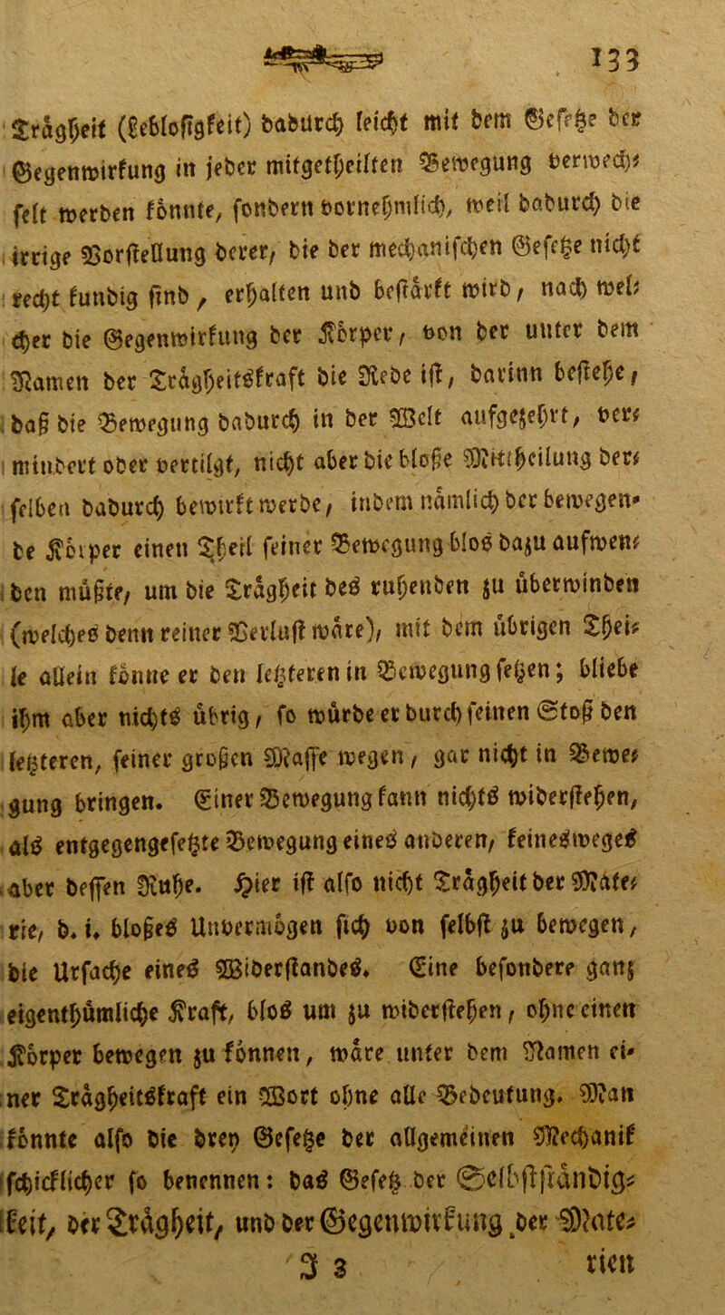 gragljejf (£e6loflgfeit) baburd) feiert mit bem ©efe$e bei? ©egenwirfung in jeber mifget!)eilten Bewegung berwecb* feit werben tonnte, fonbern votneljnilid), weil baburd) bie treibe SSorfteöung berer, bie ber mec^anifc^en @efe£e md)£ nQt tunbig fznb , erhalten unb bcftdvfe wirb, nad) wel* d)ec bie ©egenwirfung bet Jvbrper , von ber unter bem tarnen ber £cagl)eit$fraft bie 2tcbe iff, baritm befiele # ; ba§ bie Bewegung baburd) in ber 533clt aufgejeljrt, ber# minbert ober vertilgt, nict)t aber bie bloße SÖRtttTeilung ber# fdben baburd) bewirft »erbe/ inbem namlicfc ber bewegen* be $eiper einen ^erl feiner Bewegung bloe baju aufwett# ben müßte, um bie Sragfjeit be$ ruljenben $u überwinben (weldjeä benn reiner &n4luft wäre), mit bem übrigen Zfyeh le allein tonne er ben (enteren in Bewegung fefcen; bliebe $m aber trid)f$ übrig/ fo würbe er burd)feinen 0toß ben festeren, feiner großen SRajfe wegen, gar ni<$t in 5&ewe# gung bringen. (Einer Bewegung tarnt nid)f£ wiber(te(jen, alö entgegengefefcte Bewegung eine*! anberen, feineäwegetf mber beffen Sftuf)e. #ier ift alfo nicf)t £räg(jeit ber $?ate# rie, b. i. bloßeä Unvermögen ft<# von felbft $u bewegen, bie Utfadje eine$ 2Btber{?anbe& (Sine befonbere ganj eigentl)ümlid)e fraft, blo$ um ju wiberfMjen, ofjnc einen Körper bewegen $u fonnen, wäre unter bem tarnen ci< ner £rägf)eit$fraft ein 3Bort ohne alle Qkbcufung, $?ati fonnte alfo bie bren ®efe£e ber allgemeinen SMjjanif • fcbicflidjer fo benennen: ba$ ©efe§ ber @eibfijldn&tg* \li\t, ber Streit, unbb«©C3CUtt>itfungtbw,3)Mf^ '3 3 rieit