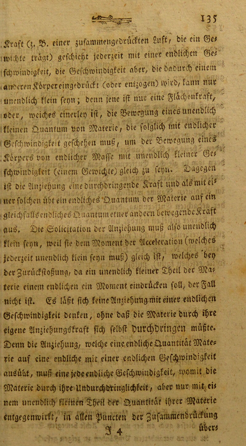 : . ^ *35 Jvraft ($♦,&. einer $ufammengebru*cftett Sufit bic ein ©e* mim tragt) gcfcf)ie^t jcDcr^eit mit efti| enblte(;cn ©er fd)n>inbigfeif, bie ®efd)n>inbtgfeit aber, bie fobütefc einem ,amberen$6rpereing>brucft (ober endogen) wu’b/fann nur ■unenblid) flein fetp'n; benn jene ift nur eine glac^enftafr, ©ber, meid)e3 einectei> tfr, bie CBewcBun^ eineö unentme^ fleinen £Uianfum ttbtt Materie/ bie folglich mit enölicfycr ( t 0e mi nbigf eit gefd)e!jen mu§, um ber Ww iMrperi uon cnbil#' sfeaffe mit uncnblid) kleiner ®e* ^ fc^minbfgfeit (einem ©emicjjtO gleich $u fcpu; dagegen ijt Die ült^iejjung eine burcf>bringenbe Äraft unballmitei' :tierfolc^cnubfein enblic^eä'Quantum ber Sftaicrte anfein gleid)faÖi^cnb(ici}e^iluanrumetnet anbeen bemegenbe$raft <$u$, £)ie|§olfqtation Der QUuieijung rnu§ o1,|o uneiibtt# fiein fei)«, meifffe bei«Moment ber Olccekralion (meines jeber$eit unenbüd; fiein fetjn mu§) gle'id) i{!/ me(d>eö bet> berjurucfffofmng, öa etu unen&lid) f(einer £(jctl ‘oec tfftät tene einem enblidjen ein Moment einbruefen foU, bergaU niefct iff. (£$ Iagt fid) feine SlnjieJung-mit einer enbUctjen ©efc^winbigfeit benfen, oljne ba§ bie Materie burd> fyM eigene 5Jtt$te£unggfraft pet) felbfl purc&iWtncjcn mußte, 2)enn bie üinjicfjung/ meiere eine enMid)e Quantität ^ftate* rie auf eine entließe mit einer enblidjen ©ef^minbigfeif auöübf, muß eine iebeenbiict)e©cfd>minbigfeit/ rnornit bie Materie ,burd) i£re Unbur$bring(id)feit / aber nur mtMi* nem unenblid) flcihcn £l)eit Der Üuantifaf ij)rer Materie .» entgegenmirft, m atten $uncten t>er gufammenbrüdfun^