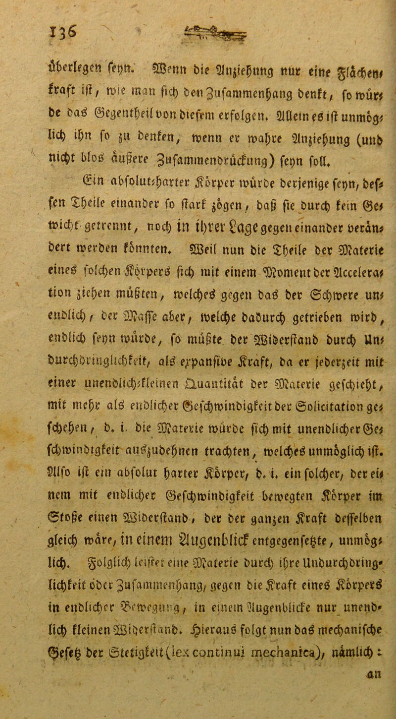 nt überlegen feptt. $Öenn bie Slnjiehung nur eitle gldcben* ftaft i(f, wie man fiel) ben3ufammen[jang benft, fowür* be baß ©egent&eilnon btefent erfolgen. 2lflein eßift unmog* lieb i&n fo ju benfen, wenn er wal;te Slnjiehung (unb nicht bloß dunere 3ufaffimenbrud:ung) fepn foH* (2in abfolut*harter Körper würbe berjenige fcpn, bef* fen £beile einanber fo flarf $ogcn, baß fte burct) fein ®e* wicht getrennt, nod) tn il)ier Sagegegeneinanber berdn* bert werben fonntem SBeil nun bie $f)eile ber Materie eineß folgen j?övperß fid) mit einem Moment ber 5icceleta* tion stehen mü§ten, meld)cß gegen baß ber 6d)were un* cnMic^/ ber 2)?aj]e aber, welche baburd) getrieben wirb, enblid) fepn würbe, fo mü&te ber 28iberl?aiib butch Un* burd)öriuglid)feit/ alß ej-panftbe $raft, ba er jeberjeit mit einer unenblid)*fleinen Quantität ber Materie gefehlt, mit mehr alß eublidjer ©efd)tt>inbigfeitber ©olicitation ge# fdKhen, b. i. bie Materie würbe ftd) mit unenblicher@e* fd)Winbtgfeit außjubehncn trachten, roelcheß unmöglich iff. 5llfo i|f ein abfolut harter Körper/ b, t. einfolcher, bet ei* nein mit enblid)er ©efchminbigfeit bewegten Körper im ©fo§e einen ©iöerffanb, ber ber ganjett $raft bejfelben gleich wäre, in dticm Slucjcnblicf cntgegenfe£te, uttmog* lieh. folglich letfTet eine COMerie burcl) il;re Unburchbring* Itchfeit ober 3ufammenl)ang/ gegen bte^raft eineß jvotperß in ettbltcher Bewegung, in einem Slugenblicfe nur unenb* lieh fleinen SBtberjlanb. Jpierauß folgt nun baß mechanifche (^efe£ ber ©tetigfett (jex continui mechanica)/ ndmlid) i an