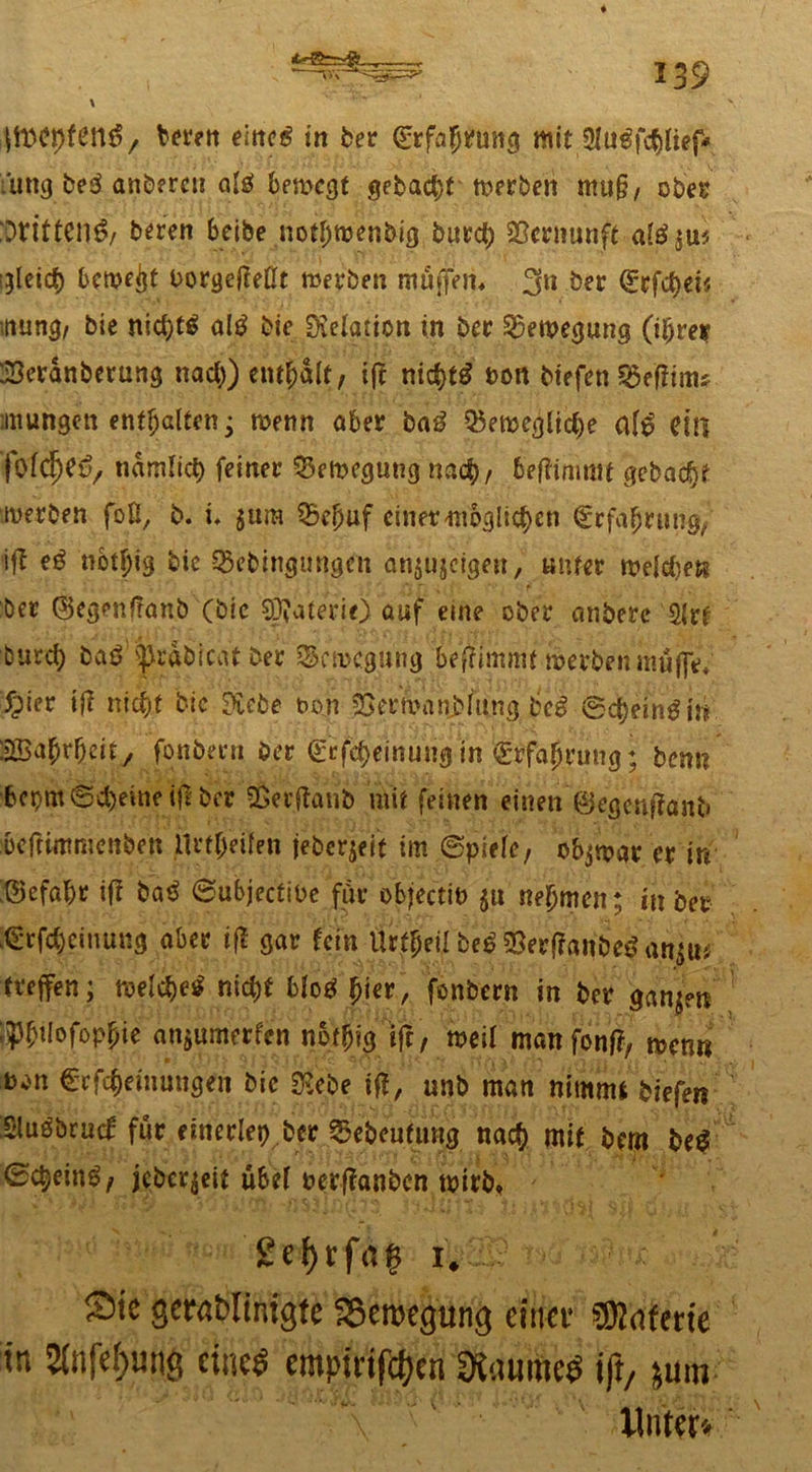 \ berett eiltet in ber Qjrfaptftutö mit 3lu€fd)fief* i'ung beß anberen als! bewegt gebaut werben mu§, ober 'Dritten^, bereu beibe notbwenbig burct) Vernunft alß^m Rietet) bewegt Porgefteßt werben muffen* 3*1 ber (£cfd)et« •nung, bie nid)f£ alg bie DMation in ber Bewegung (i^rer 23eranberung nad)) enthalt, ift nidjtg t>on tiefen Sßeftmu imungen enthalten; wenn aber baß Q5ewegltd)e afö ettt fotdjeSy tiamlicb feiner Bewegung nad), beftimmt gebaut werben fott, b. i. $ura SBefjuf einer möglichen €rfa$rui% ift «6tf)ig bie ^ebingimgeu an^ujeigen, unter welchen ber 0egenf!anb (bie SÖfateriO auf eine ober anberc 2(rt burd) baß ^rabicatber Bewegung beftimmf werben muffe* 5pier ift nicfyt bie ftebe twn ^erwanbfting beg ®d)ltng in 2Ba(jr|)eit/ fonbern ber (£rfd)einung in grfaljrung; benn bepm®d)eine i|l ber Söerftanb mit feinen einen ©egenftaiU» befrimmenben ilrt^eüen jeberjrit im ©piefe, objwar er in ©efabr ift baß ©ubjectibe für objectit) ju nehmen; in bet (E*rfd)ciuung aber ift gar fein Urteil be£SBerf?anbe$an$U'; treffen; welche* nid)t bfo$ |jier, fonbern in ber gan;?n jp£i(oföpfne anjumerfen not^ig tfr, weil manfonft, wenn b^n €rfc|euiangen bie $ebe ift, nnb man nimmt biefen Sluöbruc^ für einerlei ber ^ebeufmtg nadb mit bem be$ ©ct^eing/ jcber$eit übef nerftanben wirb* gef)rfag i# Sie gernblintgte Sßeroegung einer sffidferte in 2difef>unö eines empirifefoen OiauiiieS ift, jum Unter«