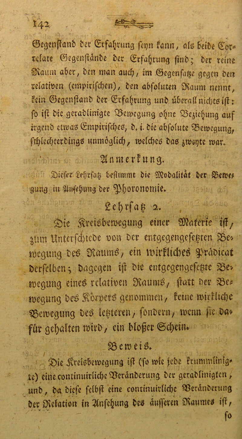 • \ ©egenffanb Bet (£tfa^rung fajn Um, als Beiföe (£or* ufate ©egenftänBe Ber (Erfahrung finb; Ber reine Ovauni aber, Ben man auch, im ©egenfage gegen Bert sefatfoen (empwfc&en), Ben abfofuten Ovaum nennt, fein ©egenffanB Ber Störung unB überall nieftto iff r fo iff Bie getaBlinigte Bewegung oljnc S^ie^iing auf itgcnb etwas ©mptrifd?eß, B. I Bie abfolute Bewegung, f$ledjterBingß unmoglid)/ melcbeß Baß jms^te mar. Warner? ung. tiefer fefjrfag beflmtmt Bie SftoBalitdt Ber S3en?e* gung in Urifebtmg ber ^|ovononjie. &ef)tfag a. Sie Ämebcmegung einer EDfaferie ff!/ $um Untcrfd)icDe t>on Ber entgegengefegten fSe* soegung Be$ SKaum$) ein ltiirflfcbeo §>räDicaf Dcrfelben ^ Dagegen ijt Die entgegengefegte S5e> tDegimg eines relativen Staunt / ftatt Der ?8e* ttjegung DeS Sorbets genommen/ feine mirfltd)e ^Bewegung DcS leiteten/ fonDern, nrnm jie Da* für gehalten mirD/ ein bloßer ©c&ettu SSeroetS«. V. Sie ifreißBemegung iff (fo rote jeBe frummltnlg** te) eine conttnutrlicbe ^erdnBerung Ber geraMinigtcn, imB, Ba Biefe felbff eine contmuitlic&e SSetänBerung Der Drefation in 2lnfe(jung Bes dufferen Sfawme* iff/ , j * . \i * fo