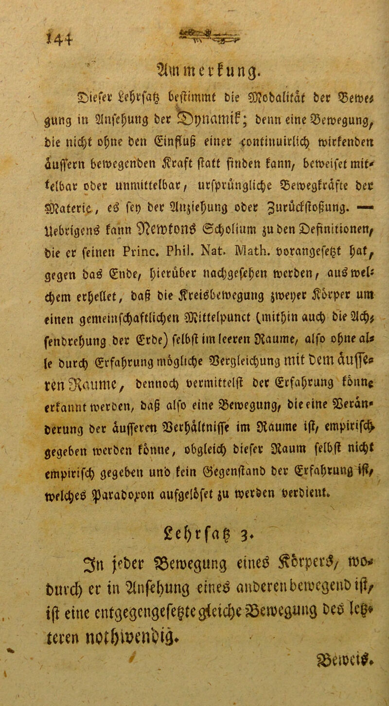 *44 , 2lmmei’fung. SMefev M)t'fa£ benimmt bie $?obafifdt her Q5eme* gung in Äife^ung bet fcpnattltf; benn eine Q3en?egung, bie nic£)t of;nc ben <E*infiu§ einet contiuuitlid) mirfenbett äuffetn bewegenden $raft flatt finben fami/ bcn>eifet mit* telbat ober unmittelbat/ utfprünglicbe 25ewegftäfte bec Materie ; e3 fet) bet 5ln$tefjung obet 3urücffio§ung. — liebtigcng fann iftemfonS ©cfyoiium $u ben Definitionen^ bie et feinen Princ* Phil. Nat. Math, borangefept l)atf gegen ba$ (gnbe, Ijietüber nadjgefeljen wetben, au^wel* epem etpeUet, bo§ bie ^Preisbewegung jwepet jvbrpet um einen gemeinfcpaftlicpen 3Kitte(punct (mithin auep bie Ülcp* fenbrepung bet grbe) felbfHmleeten Siaume, aifo opneal* le burep (grfabtung mögliche «Setgleicpung mit dem dufle<* renSfaume, bennoct) netmittelff bet (£tfaf;rung fonn* erfatwt werben, fca§ alfo eine Bewegung, bie eine Serdn« berung bet dujjerm SSerpdltnijfe im $aume iff/ empitifc^ gegeben werben fontie, obgleich biefet Ütoum felbft ni<$t empirifd) gegeben un'o fein ©egenflatib bet (grfafjtung tt>flcpe$ $parabo£on aufgeiofet ju werben Perbient. 2c^rfa$ 3* 3n Bewegung eine$ $6rper$/ ftD* mtvd) er in 2lnfel)ung etne$ anderen bewegend t|}r iji eine cntgegcngefegtcgieicörSemcgimg um notfnwnfyig* SBtröcif»