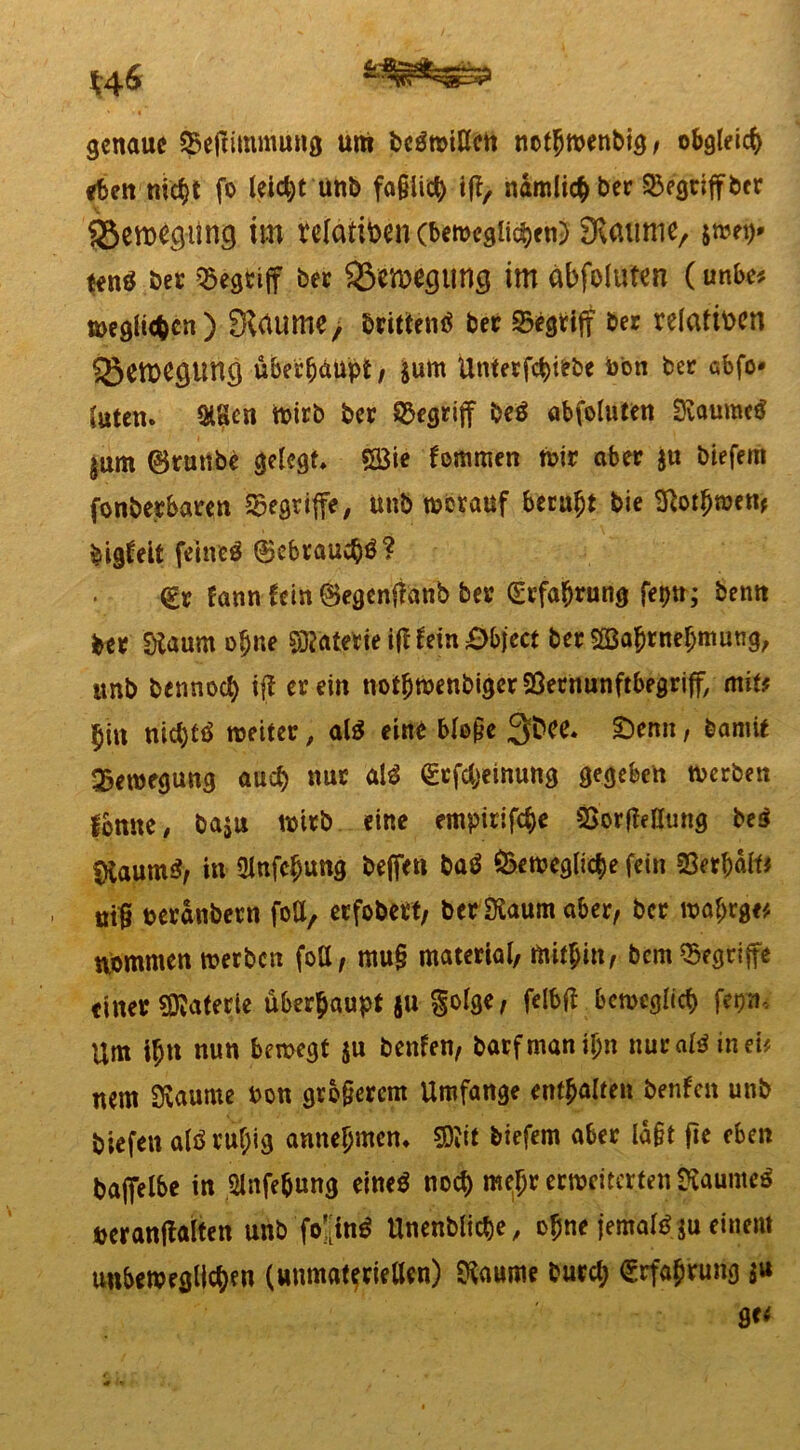 genaue ^efrimmung um t>cön>UIcti not(jwenbig, obgleich eben nicf>t fo leicht unb fa§iid) iff, nämlich ber SBegriffber im relativen (beweglichen) SKaume, jweg* tenö ber Q5egfciff ber ^tiwjgting im abfoluten (unbe* weglicfccn ) 3Uume, brittentf bet begriff ber relativen 3}ett>e<5Unö übee&äupt, $um Unterziehe bon bet cbfo* »Uten. &8cn wirb ber begriff be$ abfoluten 3iaumc$ |um (Btunbe gelegt, £Bie fommen mir aber $u biefern fonberbaren begriffe, unb worauf beruht bie Sftotfjwett* bigfeit feinet (gebrauch? <£r fann fein ©egenffanb ber (Erfahrung feptt; benn ber Staumo(jne SDfotette ifl tyn äbject ber SßBa&rnefjmung, unb bennoefy iff er ein notfjwenbigerSÖernunftbegriff, mit* fyii nid)t6 weiter, al$ eine blo§e 3^, £>enn t &«mit Bewegung auch nur al3 ©efebeinung gegeben werben fljnne, ba$u wirb eine empirifebe SSorfWIung be$ $taum$, in ülnfc^ung beffen batf bewegliche fein beredte m{? perdnbern foU, erfobett, berSKaum aber, ber ml)rge# npmmen werben foö, mu§ material, mithin, bem begriffe einer Materie überhaupt $u §olge, felbft beweglich ferjn. Um tb» nun bewegt $u benfen, barfmanibn nuraföinei* nem 3vaume bon gro§ercnt Umfange enthalten benfen unb biefeit alöru^ig annefjmen. SÄit biefern aber lagt fte eben baffelbe in ,2lnfe&ung emeö noch me^r erweiterten gfcaumeä »eranflalten unb fo'[in$ Unenbliche, ofne jemal^u einem unbeweglichen («»materiellen) $aume burcl; Erfahrung $u ge<