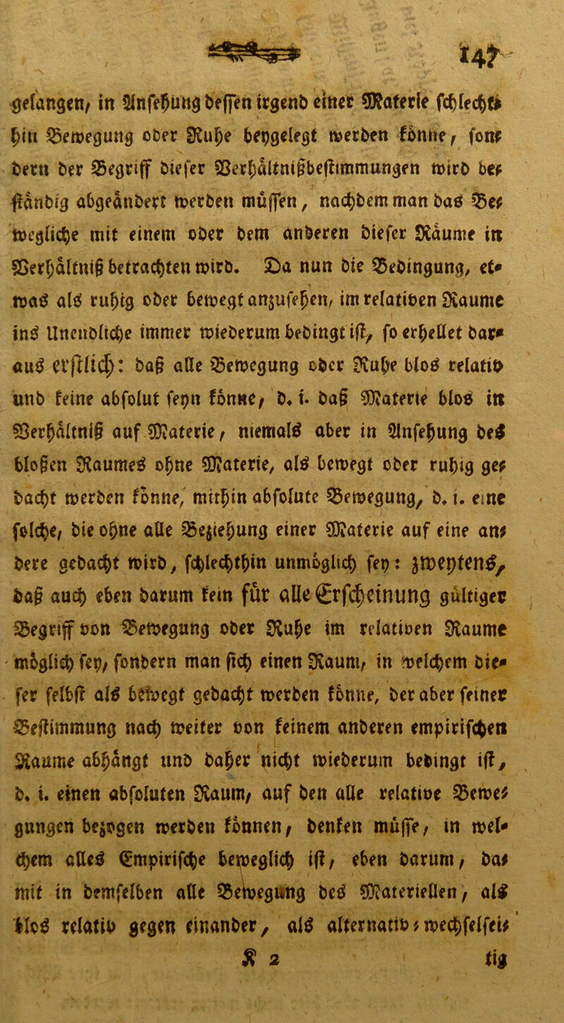 14^ gefangen/ in Slnfehung beffett trgenb einer Materie fcblechf* hin Q3emegung ober SRuhe bepgelegt werben fbnne, fonr betn ber begriff biefer $8erhdltm§befftmmungen wirb be? ffdnbig abgednbert werben muffen, nact)bem man baö 33e? ioegliche mit einem ober bem anberen biefer SXaume in 5Serhdltni§ betrachten wirb. 2)a nun bie 25ebingung, et* roa$ ah? ruhig ober bewegt anäufehen, imrelatinen SKaume in$ Unenbüche immer wiebernmbebingtiff, fo erhellet bar* am? evfllid;: ba§ alle Bewegung ober ftuhe blo$ relattn unb feine abfolut fepn fbnne, b. t. ba§ Materie bloß in 5Serhdltni§ auf Materie, niemals aber in 5lnfe(jung be$ blo§en SKaumeä ohne SOiaterte, al$ bewegt ober ruhig ge? bacht werben fbnne,' mithin abfolute Bewegung, b. i. eine folc^C/ bie ohne alle 23e$iehung einer Materie auf eine an? bere gebacht wirb, fchlechthin unmöglich fep* Sföepten£, baf? auch eben barum fein für aüe0:fd) et nuwj gültiger begriffnen Bewegung ober im rdatinen Siaumc - möglich f«P/ fonbern man (ich einen 3iaum, in welchem bie* fer felbfl al$ belegt gebacht werben fonne, ber aber feiner ^effimmung nach weiter non feinem anberen empirifcheti i I- 3ianme abhdngt nnb baher nicht tnieberum bebingt iff, b* i. einen abfoluten Svaum, auf ben aUe relatme §5ewe? gnngen bezogen tnerben fonnen, benfen muffe, in tnel* chem aUeö <£mpirifche beweglich if?/ eben barum, ba? mit in bemfelben aUe 25eWgung beä Materiellen, al$ bloä relatin gegen einanber, al$ alternatin ? wechfelfei? £ 2 tig