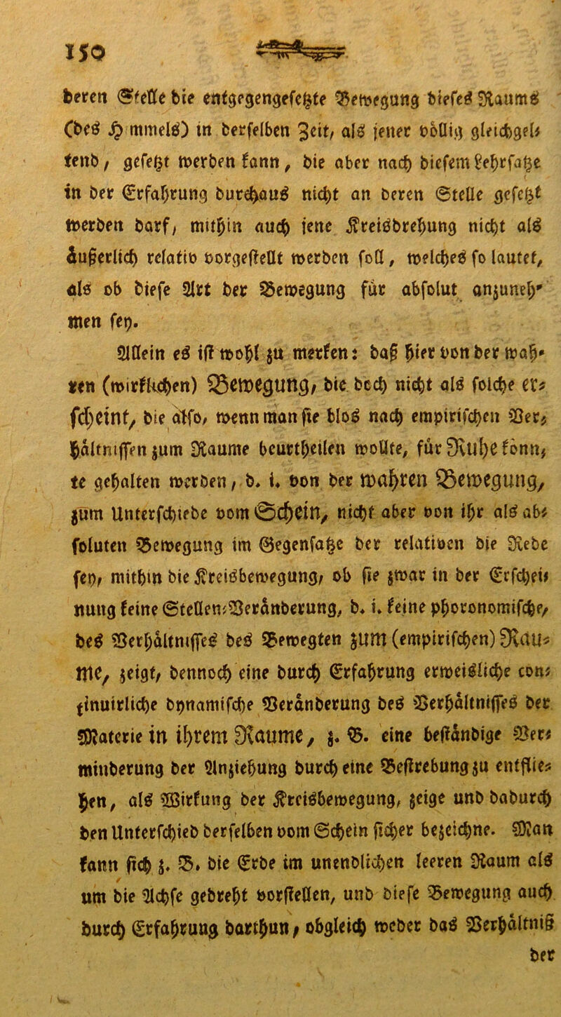 feeren («fette bie enfgegengefegfe Bewegung tiefet StaumS (beS $ mittels) tn berfelben %eit, als jener febUig gleidbgel* Uni), gefegt werben fann, feie aber nach biefem£ebrfage tn Der €rfaf}tung burehauS nicht an Deren (Stelle gefegt Werben Darf, mithin auch jene PreiSbrebung nicht alS äußerlich relatiö oorgeftellt werben fott, welches fo lautet, öle ob feiefe 2lri ber Bewegung für abfolut anjunefy tnen feg. SMttein eS if? wohl $u merfenj baß hier feonber wab* «en (mirfkehen) 23eme(JUttC}, Die bed) nicht als folche er# fdjeint, bie a>fö/ wenn man fte bloS nach empirifct>eu 23er* hältmffenjum Siaurne beurteilen wollte, für £Xul)efönn* te gehalten merben, b, i* bon ber ttmfyten 33rtt>egung, gum Untcrfcfetebe oom0e^Ctn/ nicht aber non if;r alSab* foluten Bewegung im @egenfage ber relativen bie Siebe (et), mithin bie Preisbewegung, ob fte §war in ber <£rfcl)ek nuitg feine (Stetten^er^nberung, b* i. feine pboronomifchf/ beS SSerhdltnifleS beS bewegten gum (empirifchen) 3vdti* MC, jeigt, Dennoch eine Durch Erfahrung erweisliche con? (tnuirliche bpnamifche Seränberung beS tSerfjöltnifleS Der Materie in ifyrem 3Jaume , g. $. eine beffänbige $er« minberung ber Slnjiehung Durch eine QSejlrebung $u entflieg Jen, als ’Sßirfung ber Preisbewegung, geige unb baburch feen Unterfchieb berfelben oom (Schein ftc^er begegne. SDkm fattn ftcb g» 55. bie <£rbe im unenblichen leeren Siaum als um bie 9lcpfe gebreht Porßetten, unb biefe Bewegung auch Durch Erfahrung bart&un, obgleich «ocbec baS sßerbältniß ber