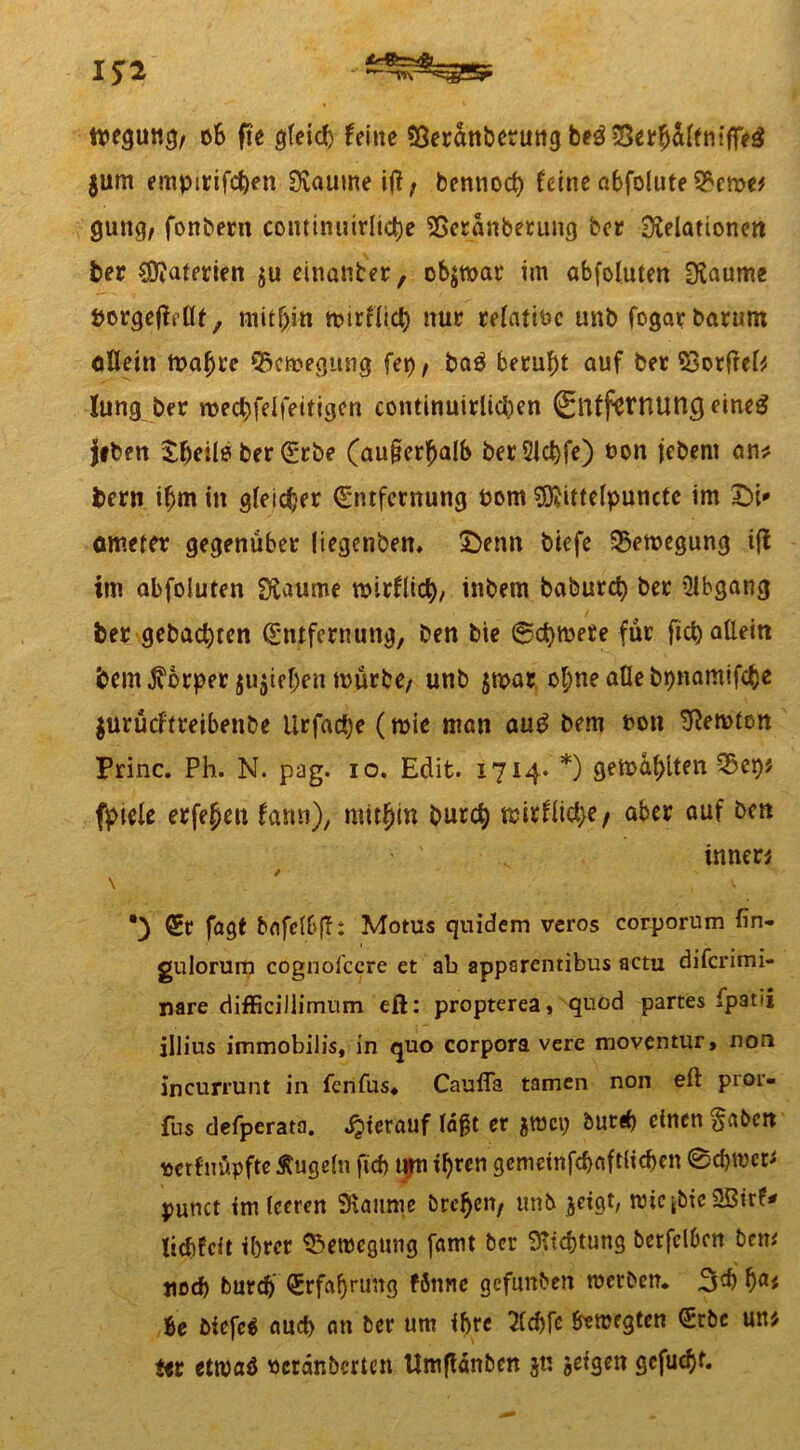 ipegung, o& fte gleich feine «Oerdnbctruttg beö eSer^affm'ffeö $um empirifeben Raume iß, bennod) feine abfolute gung, fonbern cominuirltc^e Reranberung ber Relationen ber $?aterien ju einanter, objnoar im abfolutett Raume porgelMt, mithin mirtlid) nur relatibc unb fogarbarum allein tuabre 95cmegung fet) / ba$ beruht auf ber Socfreb lung ber roed)felfeitigen continuirlid)en Entfernung eineg jtben £f)eili? ber Erbe (außerhalb ber31d>fe) bon jebent an* fcern ihm in gleicher Entfernung bom 3)?ittelpuncte im -Di* ometer gegenüber liegenbett, £>enn biefe Bewegung ifl im abfoluten Raume mirflicb, inbem baburct) ber Abgang ber gebauten Entfernung, ben bie ©ctymere für fict) allein bem Äorper ju$iehen mürbe, unb $mar ohne alle bpnamifebe $urücftreibenbe Urfadje (mie man aug bem t>on Remton Princ. Ph. N. pag. io. Edit. 1714« *) gemalten fpiele erfe^eu fann), mithin burd) »«fließe/ aber auf ben innen / \ •) Er fagt bafclbfli Motus quidem veros corporum fin- gulorum cognoiccre et ab apparentibus actu diferimi- nare difficiJiimum eß: propterea, qnod partes fpatii illius immobilis, in quo corpora vere moventur, non incurrunt in fenfus« Caufia tarnen non eft pror« fus defperata. hierauf laßt er $mci; burd) einen §abcn ttethtöpfre Äugeln fief) tun if)rcn gemeinfdjaftlichcn @d)mcr* punct tm leeren Raume brehen, unb ^etgt, mic jbte 2ßirf* tiebfeit ihrer Bewegung famt ber Richtung betfclbcn bem tiod) burd) Erfahrung fSnne gefunben merben. 3$ hfl< Be biefe« and) an ber um ihre 2(cbfe fomegten Erbe un Hs etrnaö »erdnberten Umfldnben jn jefgen gefugt. xv