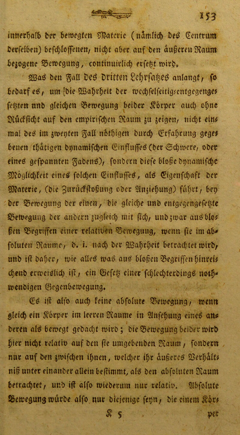 *53 innerhalb ber belegten Materie (nSmftö) be£ (Eenttum betreiben) befc^Ioffeneit/ nicf)t aber auf ben du§ereu Svaum bezogene Bewegung, conttnuitlicb erfe£t mtrb* ' SÖ3a$ ben gaU £>C$ Driften Scf)rfa|e$ aniangf/ fo bebarfetf, um Me $Öafjr(jeit ber n?cd)felfeitig*entgegenge* festen unb gleichen Bewegung Seiber Körper aud) o^nc fKücflMjt auf ben cmpirifd)en Siaum ju feigen, nicht eint ma! M im jagten gall nbtbigen burd) (Srfaljjruttg gege* benen tätigen bt)namifcb?n (SinjiujfeäCber (Schwere/ ober eineö ge fpannfen gabetig)/ fonbern tiefe blo§c bpnamifd)C ^iög(td)feit eineä foldjen <£*inf?uf[e£, atö <£igenfd)aff bet Materie, Cbie Jurücffiofjung ober 3Jn$iejjung) fuSvt, bet) ber 5$emegung ber einen, bie gleiche unb enfgegengefe£te §>ett>egung ber anbcrsi jugleicfc mit jtcb, unb$mat au^blo* * §en gegriffen einet relativen ^Setveguug, trenn fte im ab* foiuten $äume, b. i. nach bet 2Ba(jr[jeit befrachtet trirb/ unb tff bft^et/ trie afleö wa£ au£ blo§en Gegriffen jjinrei* c^-enb errccislid) ift, ein ©efe§ einet fcbled)terbing$ not§* menbigen ©egenbemegung. (£$ ifl aifo aud) feine abfolute 35en>egung/ trenn gleich ein 5v’6eper im leeren !3£aume in 51nfefjung etr.cS att* beten als beroegt gebaut trirb; bie CSemegung beiher wirb j)tet nicht telatib auf ben fte umgebenben Siaum f fonbern nur auf ben jmifeben iljnen, meldet ijjr du§ere$ SBerfjdfo ni§ unter einanbet allein bejftmmt, als ben abfoluten 0vaum betrachtet, ur.b if? alfo mieberum nur relativ. Slbfolute Sßemegung mürbe alfo nur blejenige fet>n/ bie einem $br$ $ $ per