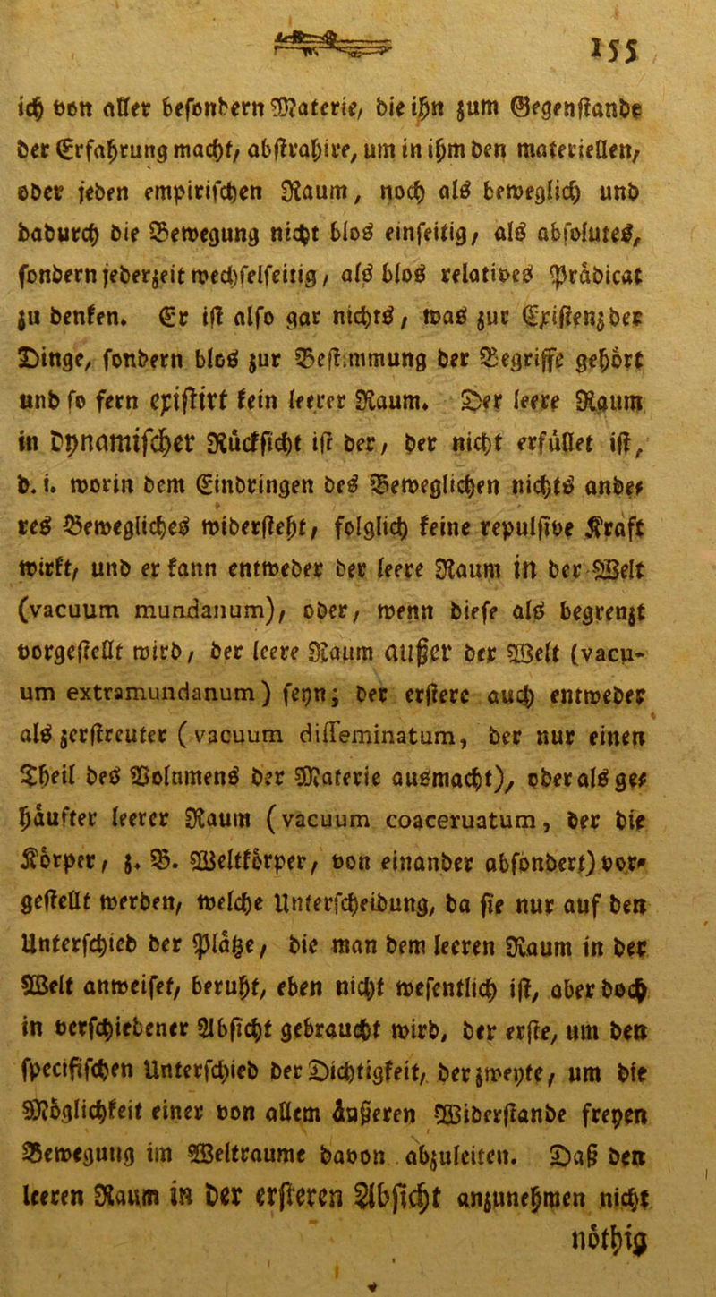 iss , r—trr2*- ton aller befbnbern©atcrie/ bieijjn $um (Begenpanbe ber Erfahrung macht/ abprahire, um in t(jm ben mafetieüett/ ober jeben empirifchen Olaurn, noch al£ ben>eghc^ unb baburch bie Bewegung nicht blo£ emfeitig, atö abfolutetf, fonbern jeberjeit wed)felfettig/alp bloä relativ $rabicat $u benfem Er tfl alfo gar nichrd/ wag $ut E£iPen$bes £>inge, fonbetn bloö $ur ^epmimung ber begriffe gehört unb fo fern epipirt fein leerer Sftaunu 2>er leere SRaurn in t'pncmitfc^er SSucfpcht iff ber; ber nicht erfüllet iP, b. i. worin bem Einbringen beg beweglichen nichts anbef t i i • » reg bewegliche^ wiberpefjt/ folglich feine repulpbe $raft wirft/ unb erfann entweber ber leere Sftaurn in ber ©eit (vaeuum mundanum)/ ober, wenn biefe alg begrenzt üorgepcllf wirb/ ber leere ^anm atlfjCt* ber ©eit (vaeu- um extramundanum) fepn; ber erpere auch entweber alg jerffreuter (vaeuum diffeminatum, ber nur einen $ljeil beg 9Solnmeng ber ©arerie augmacht), ober alg ge* haufter leerer 0?aum (vaeuum coaceruatum, ber bie Körper/ $♦ 95. ©eltforper/ t>on einanber abfonbert) twr* gepellt werben/ welche Unterfchetbung, ba pe nur auf bett Unterfchieb ber ^pla^e/ bic man bem leeren SJuaum in ber ©eit anweifef/ beruht/ eben nicht wefentlicf) ip, aber bo<# in betriebener Slbpcht gebraucht wirb, ber erpe, um bett fpectpfchen Unterfd)ieb ber£)ichtigfeit/ berjmepte/ um bte Siftoglichfeit einer bon allem kaperen ©iberpanbe frepen Bewegung im ©eltraume baoon abjulciten. £>a§ bett leeren 0laum in Der Wffercn Sibpc^t ansunehmen nicht notljig