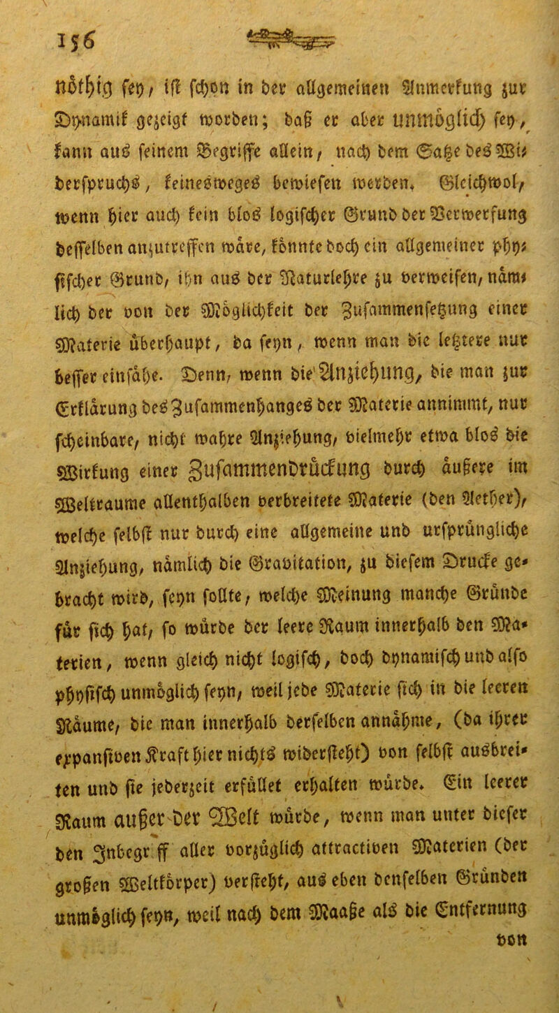 1*6 H$tf)t,g fet)t if! fd)on in bet allgemeinen 5lnmctfung jut IDh-namtl gezeigt morben; bag et aber tmmogltd) fep,^ famt au£ feinem begriffe allein/ nach bem 0a|ebeö5ßi# berfptuchö, feineemege3 bemtefen metben* ©leichmol/ memt hier auch frin blog logifcher ©runb bet SSetmetfung beffelben aujutteffen mdre, fbnnfebocl) ein allgemeiner phb* fjfcbet ©runb, t()n au£ bet tßaturlehre ju bermetfen, nara< lieb bet oott bet $DJ&gHcl)£eit bet 3ufammenfe§ung einet Materie überhaupt, ba fepn, menn man bic leitete nur befier cinfahe. £5enn, menn bie'Slnjiß^nng, bie man jut Erfldrung beäjufamtnenljangeö bet Materie annimmt, nur febeinbare, nicht mahre $ln$‘ehung, bielmeht etma blo$ bie SBitfung einet gufammenDrucfung butcb dugere im sffielttaume allenthalben oerbreitete Materie (ben 9lether), toelcbe felbf! nut butd) eine allgemeine unb utfprünglicbe 3Jnsiefjung, nämlich &ie ©rabitation, $u biefem £>rude ge- bracht mirb, fepn fodte, melche Meinung manche ©rünbe fut ficb Wi f° ^ürbe be* *em ^um innerM& bcn ^a' tetien, wenn gleich nicht logtfeh, hoch bpnamifcbunbalfo phofifch unmöglich fepn, meiljcbe Materie fiel) in bie leeren SKdume, bie man innerhalb berfelbcn anndhme, (ba itytt ejepanftben^tafthtetnich^ miberfkht) bon felbjl auöbtei- (en unb fte jeberjeit erfüllet erhalten mürbe* Ein leeret 3?aum äuget t)er <2BeIt mürbe, menn man unter biefet ben ^nbegr ff aller borjügltd) aüractiben Materien (bet grogen £ßeltfbrper) berfreht, au£ eben bcnfel6en ©runben unmlglid) fepn, mH nad) bem $ftaa§e al$ bie Entfernung bon /