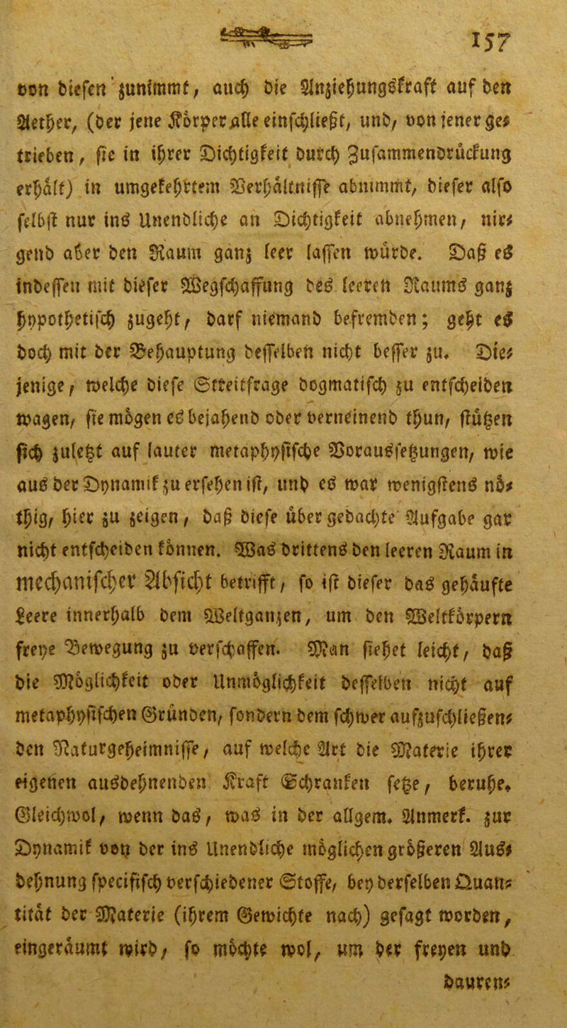 twn btcfcn junimmf, auch bie 51n§ie5ungtSfraft auf ben Steuer, (ber jene Körper pUe einfd;lie^, unb/ »on jener ge# (rieben, fie in ihrer £>ichtigfeit burd) gufammenbrücfung erhalt) in umgekehrtem SSev^aitruffe abnimmt, biefer alfo fe-Ibjl nur intf Unenbliche an Dichtigkeit abnehmen/ nir# genb aber bcn «Kaum gan$ leer (affen würbe. Da§ eS inbejfen mit biefer S&egfchaffung ttß (eeten EXaimtö gan$ hppothetifch $ugeht/ barf niemanb be.fremben; geht c$ bod) mit ber Behauptung beffelben nicht beffer ju, Dte# jenige/ welche biefe Streitfrage bogmatifch §u entfcheiben wagen/ fie mögen cöbejafjenb ober berneinenb thun/ tfüfjen fich jule£t auf lauter metaphpftfche Borautffefsungen/ wie anß berDpnamtf^uerfehenif?, unb ctf war wenigftemS n5# tfygr h^r öW ^igen/ ba§ biefe über gebaute Aufgabe gar nicht entfdjeiben tonnen. %Baö brittenö ben leeren 3£aum in mc($antfi$ev sibfic^t betrifft, fo iff biefer bag gehäufte leere innerhalb bem $Beltgan$en, um bcn £3elfb6rpern frepe Bewegung ju üerfchaffcn. $D?an flehet leicht/ baj? bie Möglichkeit ober Unmöglichkeit beffelben nicht auf metaphpfifdKU ©rünben/ fonbern bem fchwer auf|ufchlie§en# bcn ^Rafurgeheimniffe, auf welche 2lr( bie Materie ihrer eigenen aueibehnenben $raft Schranken fefce/ beruhe» ©leichwol/ wenn bae1/ wa$ in ber aOgem» Slnmerf. jur Dpnamif oeti ber in$ Unenbtiche mbglichengrb§eren 2lu& behnung fpecififch berfchiebener Stoffe/ bep berfelben Üuatt? titdt ber Materie (ihrem ©ewichte nach) gcfagt worben, eingeräumt wirb/ fo mochte wol, um ber frepen unb baurcn#