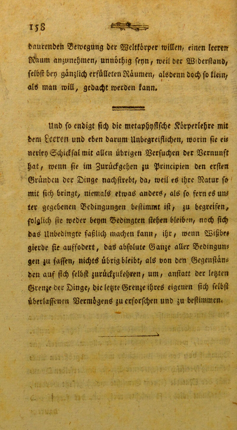 15 8 - t baurenbeh 25cmegttng ber 53eltforper ftflUen, einen leeren Ö&mm anjunehmcn, unnötig fepn, meilber Söiberflanb, felbfl bet) ganjlich erfüllten Daumen, alebenn bo<$ fo to/ al# man miU, gebaut merben fanm Unb fo enfcigt fleh bie metaphpflfche j?orperlehre mit bern £eeten unb eben barum Unbegreiflichen, worin fte tit nerleo@d)icffaimtt allen übrigen ISerfuchen ber Vernunft hat, wenn fte trn 3urücfgcl;en $u ^rinctpien ben erfleti ©rünbcn ber Dinge nachflrebt, bay weil e# ihre $atur fo mit ftcf) bringt, mental# etrnaö anber#, al# fo fernem um ter gegebenen 25cbingungen beflimmt ifl/ ju begreifen, folglich fle weber bepm 33ebingten flehen bleiben, noch fleh ba# Unbebmgfe faßlich machen fann, ihr , wenn SSißbe# gierbe fle auffobert, ba# abfolute ©an$e aller ^ebtnguw gen ju fajfen, nicht# übrig bleibt, al# t>on ben ©egenflan* ben auf fleh felbfl jnrücfjulehren, um, anflatt ber lebtet! ©renje ber Dinge, bielehte@ren$e ihre# eigenen fleh felbfl überladenen Sjermbgen# ju erforfchen unb $u beflimmettc /