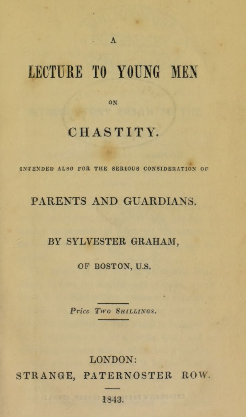 A LECTURE TO YOUNG MEN CHASTITY. INTENDED ALSO FOR TUB SERIOUS CONSIDERATION OF PARENTS AND GUARDIANS. BY SYLVESTER GRAHANf, OF BOSTON, U.S. Price Tiro Shilliscs. LONDON: STRANGE, PATERNOSTER ROW. 1843.