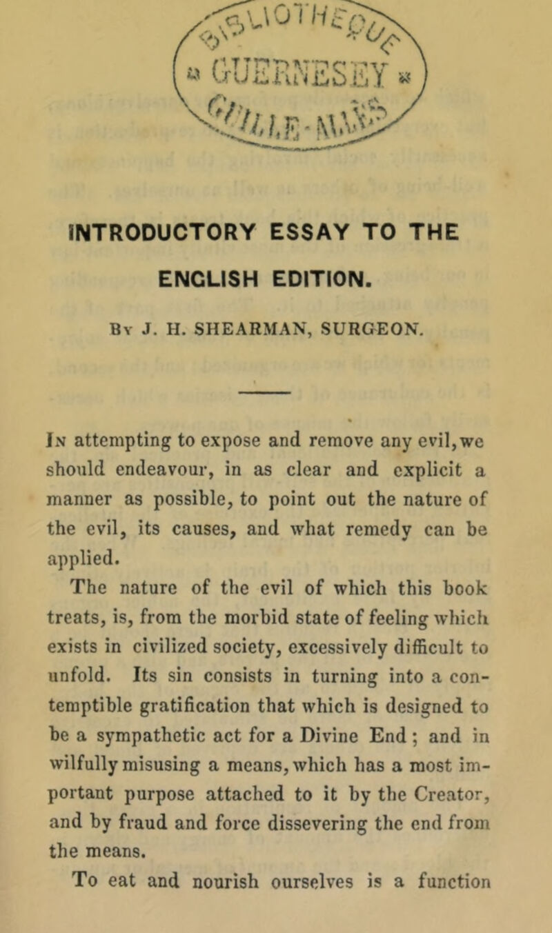 INTRODUCTORY ESSAY TO THE ENGLISH EDITION. By J. H. shearman, SURGEON. In attempting to expose and remove any evil,we should endeavour, in as clear and explicit a manner as possible, to point out the nature of the evil, its causes, and what remedy can be applied. The nature of the evil of which this book treats, is, from the morbid state of feeling which exists in civilized society, excessively difficult to unfold. Its sin consists in turning into a con- temptible gratification that which is designed to be a sympathetic act for a Divine End ; and in wilfully misusing a means, which has a most im- portant purpose attached to it by the Creator, and by fraud and force dissevering the end from the means. To eat and nourish ourselves is a function