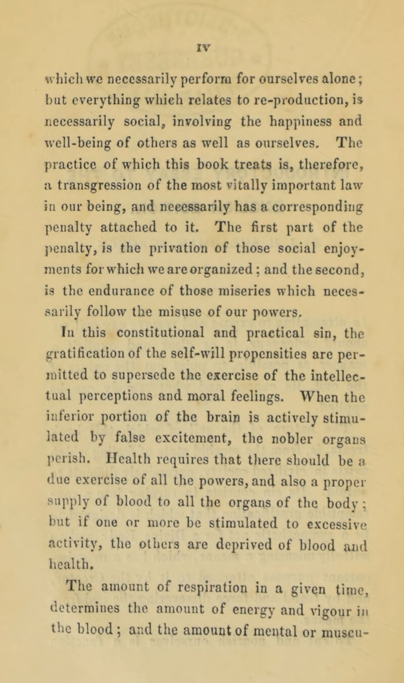 wliich we necessarily perform for ourselves alone; hut everything which relates to re-production, is necessarily social, involving the happiness and well-being of others as well as ourselves. The practice of which this book treats is, therefore, a transgression of the most vitally important law in our being, and necessarily has a corresponding penalty attached to it. The first part of the penalty, is the privation of those social enjoy- ments for M'hich we are organized; and the second, is the endurance of those miseries which neces- sarily follow the misuse of our powers. In this constitutional and practical sin, the gratification of the self-will propensities are per- mitted to supersede the exercise of the intellec- tual perceptions and moral feelings. When the inferior portion of the brain is actively stimu- lated by false excitement, the nobler organs perish. Health requires that there should be a due exercise of all the powers, and also a proper supply of blood to all the organs of the body ; but if one or more be stimulated to excessive activity, the others are deprived of blood and health. The amount of respiration in a given time, determines the amount of energy and vigour in the blood ; and the amount of mental or muscu-