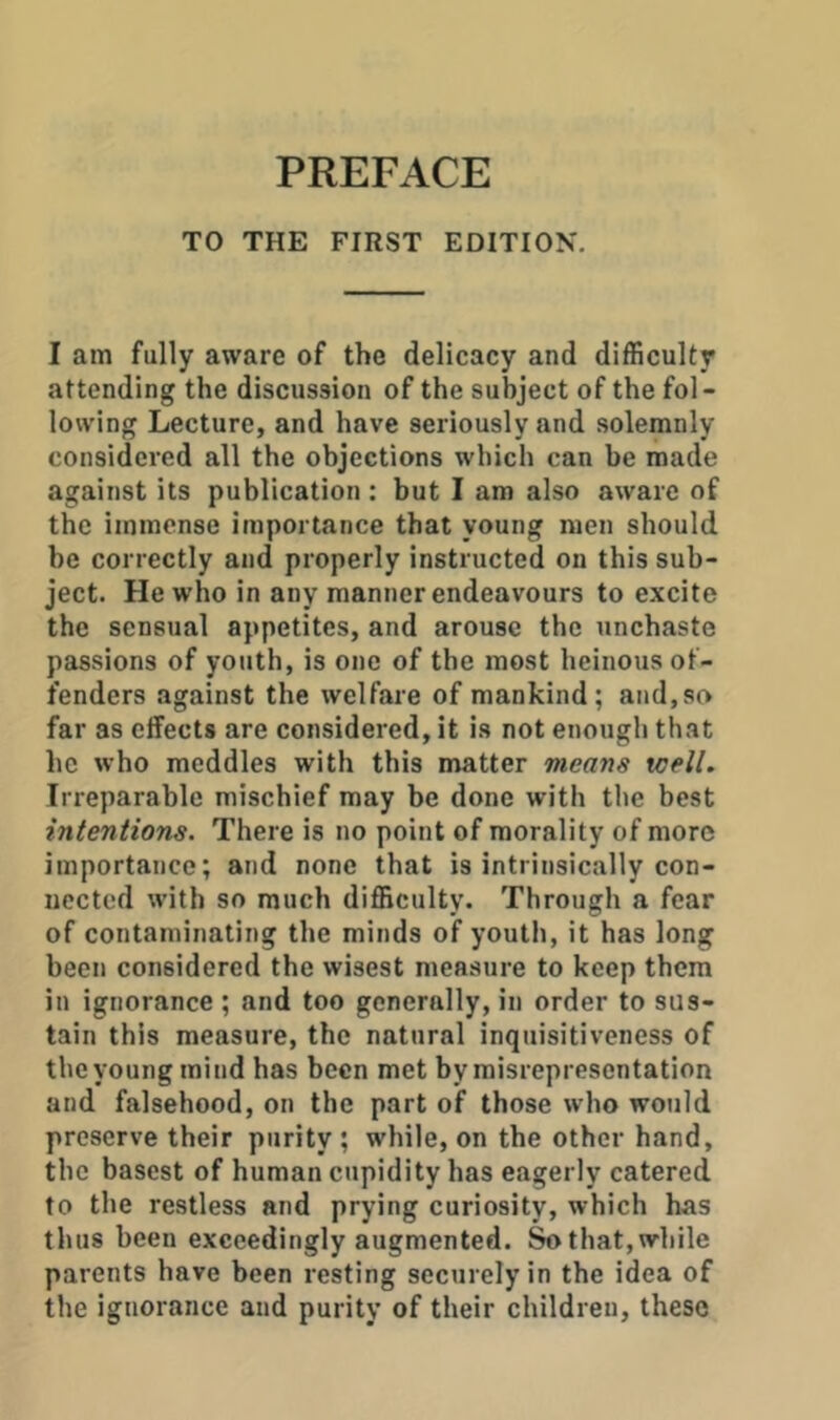 TO THE FIRST EDITION. I am fully aware of the delicacy and difficulty attending the discussion of the subject of the fol- lowing Lecture, and have seriously and solemnly considered all the objections which can be made against its publication : but I am also aware of the immense importance that young men should be correctly and properly instructed on this sub- ject. He who in any manner endeavours to excite the sensual appetites, and arouse the unchaste passions of youth, is one of the most heinous of- fenders against the welfare of mankind; and,so far as effects are considered, it is not enough that he who meddles with this matter means well. Irreparable mischief may be done with the best intentions. There is no point of morality of more importance; and none that is intrinsically con- nected with so much difficulty. Through a fear of contaminating the minds of youtli, it has long been considered the wisest measure to keep them in ignorance ; and too generally, in order to sus- tain this measure, the natural inquisitiveness of the young mind has been met by misrepresentation and falsehood, on the part of those who would preserve their purity ; while, on the other hand, the basest of human cupidity has eagerly catered to the restless and prying curiosity, which has thus been exceedingly augmented. Sothat,while parents have been resting securely in the idea of the ignorance and purity of their children, these