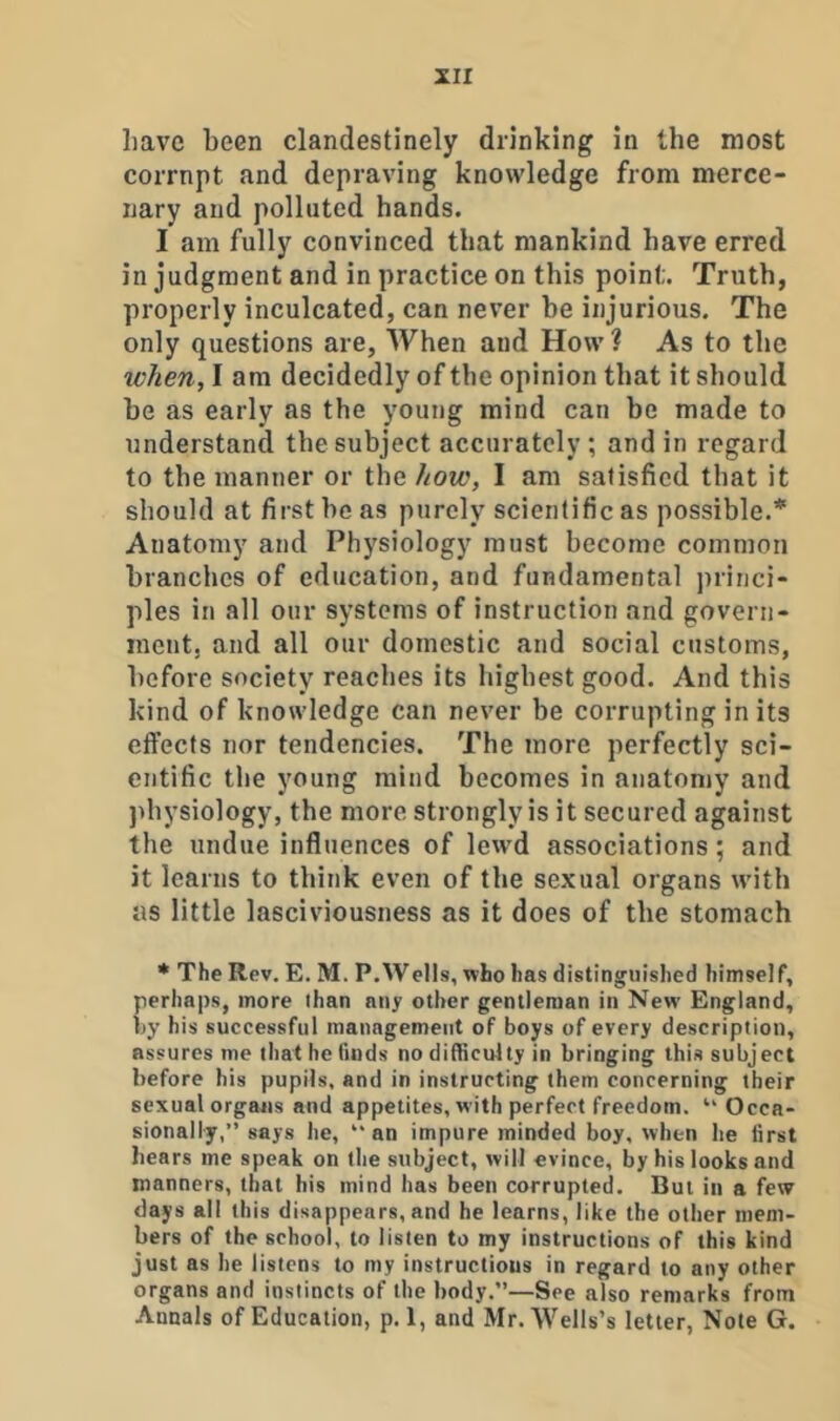 have been clandestinely drinking in the most corrnpt and depraving knowledge from merce- nary and polluted hands. I am fully convinced that mankind have erred in judgment and in practice on this point. Truth, properly inculcated, can never be injurious. The only questions are, When and How ? As to the when, I am decidedly of the opinion that it should be as early as the young mind can be made to understand the subject accurately ; and in regard to tbe manner or the how, 1 am satisfied that it should at first be as purely scientific as possible.* Anatomy and Physiology must become common branches of education, and fundamental princi- ples in all our systems of instruction and govern- raentj and all our domestic and social customs, before society reaches its highest good. And this kind of knowledge can never be corrupting in its effects nor tendencies. The more perfectly sci- entific the young mind becomes in anatomy and )>hysiology, the more strongly is it secured against the undue influences of lewd associations; and it learns to think even of the sexual organs with as little lasciviousness as it does of the stomach * The Rev. E. M. P.Wells, who has distinguished himself, perhaps, more than any other gentleman in New England, by his successful management of boys of every description, assures me that he finds no difficulty in bringing this subject before his pupils, and in instructing them concerning their sexual organs and appetites, with perfect freedom. “ Occa- sionally,” says he, ” an impure minded boy, when he first bears me speak on the subject, will evince, by his looks and manners, that his mind has been corrupted. But in a few days all this disappears, and he learns, like the other mem- bers of the school, to listen to my instructions of this kind just as he listens to my instructions in regard to any other organs and instincts of the body.—See also remarks from Annals of Education, p. 1, and Mr. Wells’s letter, Note G.