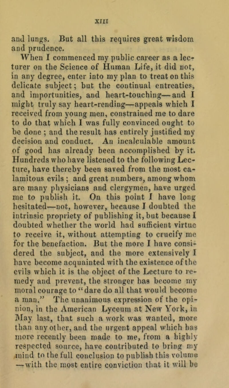 and lungs. But all this requires great wisdom and prudence. When I commenced my public career as a lec- turer on the Science of Human Life, it did not, in any degree, enter into my plan to treat on this delicate subject; but the continual entreaties, and importunities, and heart-touching—and I might truly say heart-rending—appeals which I received from young men, constrained me to dare to do that which I was fully convinced ought to be done ; and the result has entirely justified ray decision and conduct. An incalculable amount of good has already been accomplished by it. Hundreds who have listened to the following Lec- ture, have thereby been saved from the most ca- lamitous evils ; and great numbers, among whom are many physicians and clergymen, have urged me to publish it. On this point I have long hesitated—not, however, because I doubted the intrinsic propriety of publishing it, but because I doubted wbether the world had sufficient virtue to receive it, without attempting to crucify me for the benefaction. But the more I have consi- dered the subject, and the more extensively I have become acquainted with the existence of the evils which it is the object of the Lecture to re- medy and prevent, the stronger has become my moral courage to “dare do all that w’ould become a man.’' The unanimous expression of the opi- nion, in the American Lyceum at New York, in IMay last, that such a work was wanted, more than any other, and the urgent appeal which has more recently been made to me, from a highly respected source, have contributed to bring my /inind to the full conclusion to publish this volume — with the most entire conviction that it will be