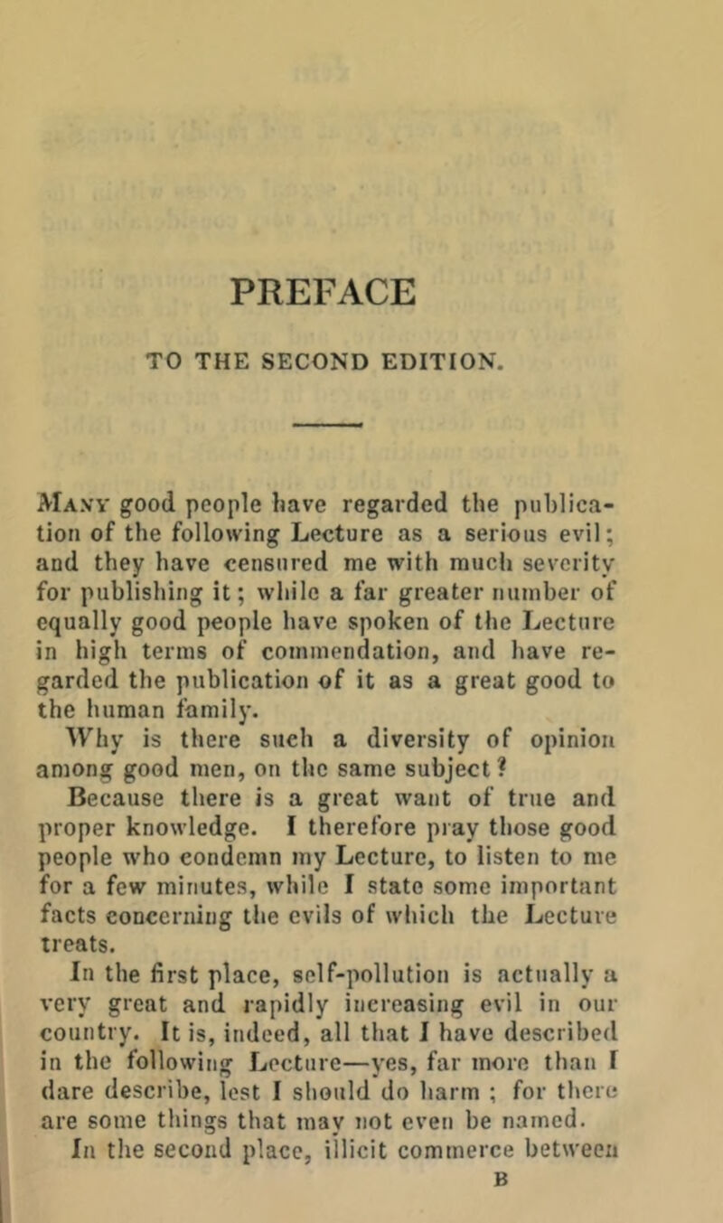 TO THE SECOND EDITION. AIa.vv good people have regarded the publica- tion of the following Lecture as a serious evil; and they have censured me with much severity for publishing it; while a far greater number of equally good people have spoken of the Lecture in high terms of commendation, and have re- garded the publication of it as a great good to the human family. Why is there such a diversity of opinion among good men, on the same subject ? Because there is a great want of true and proper knowledge. I therefore pray those good people who condemn my Lecture, to listen to me for a few minutes, while I state some important facts concerning the evils of which the Lecture treats. In the first place, self-pollution is actually a very great and rapidly increasing evil in our country. It is, indeed, all that I have described in the following Lecture—yes, far more than I dare describe, lost I should do barm ; for there are some things that may not even be named. In the second place, illicit commerce between B