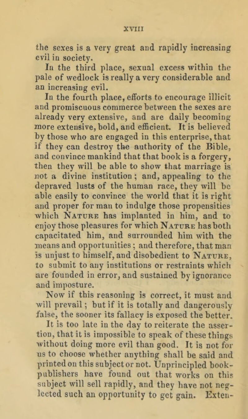 the sexes is a very great and rapidly increasing evil in society. In the third place, sexual excess within the pale of wedlock is really a very considerable and an increasing evil. In the fourth place, efforts to encourage illicit and promiscuous commerce between the sexes are already very extensive, and are daily becoming more extensive, bold, and eflScient. It is believed by those who are engaged in this enterprise, that if they can destroy the authority of the Bible, and convince mankind that that book is a forgery, then they will be able to show that marriage is not a divine institution ; and, appealing to the depraved lusts of the human race, they will be able easily to convince the world that it is right and proper for man to indulge those propensities which Nature has implanted in him, and to enjoy those pleasures for which Nature has both capacitated him, and surrounded him with the means and opportunities; and therefore, that man is unjust to himself, and disobedient to Nature, to submit to any institutions or restraints which are founded in error, and sustained by ignorance and imposture. Now if this reasoning is correct, it must and will prevail; but if it is totally and dangerously false, the sooner its fallacy is exposed the better. It is too late in the day to reiterate the asser- tion, that it is impossible to speak of these things without doing more evil than good. It is not for us to choose whether anything shall be said and printed on this subject or not. Unprincipled book- publishers have found out that works on this subject will sell rapidly, and they have not neg- lected such an opportunity to get gain. Exten-