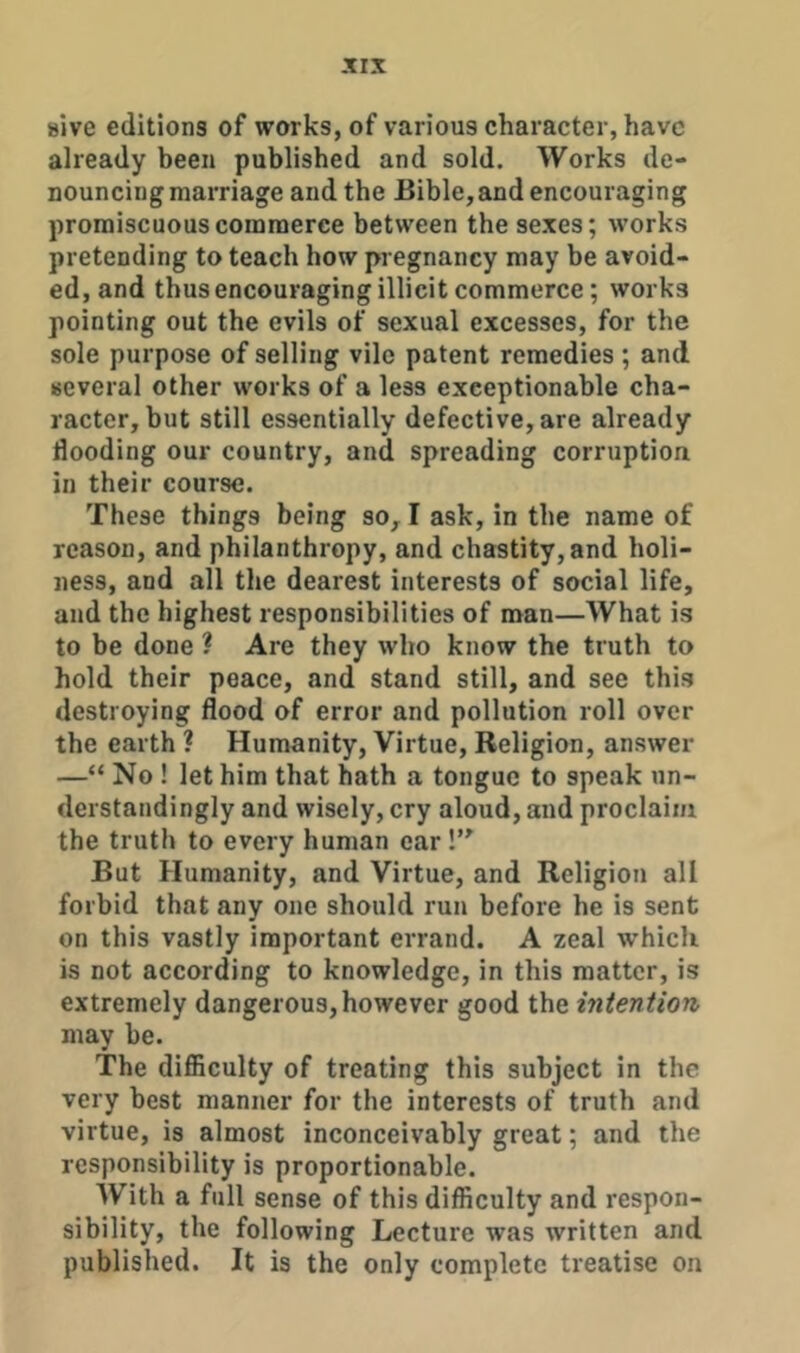 sive editions of works, of various character, have already been published and sold. Works de- nouncing marriage and the Bible,and encouraging promiscuous commerce between the sexes; works pretending to teach how pregnancy may be avoid- ed, and thus encouraging illicit commerce; works pointing out the evils of sexual excesses, for the sole purpose of selling vile patent remedies ; and several other works of a less exceptionable cha- racter, but still essentially defective, are already flooding our country, and spreading corruption in their course. These things being so, I ask, in the name of reason, and philanthropy, and chastity, and holi- ness, and all the dearest interests of social life, and the highest responsibilities of man—What is to be done ? Are they who know the truth to hold their peace, and stand still, and see this destroying flood of error and pollution roll over the earth ? Humanity, Virtue, Religion, answer —“ No ! let him that hath a tongue to speak un- derstandingly and wisely, cry aloud, and proclaim the truth to every human ear But Humanity, and Virtue, and Religion all forbid that any one should run before he is sent on this vastly important errand. A zeal w’hich is not according to knowledge, in this matter, is extremely dangerous, however good the intention may be. The difficulty of treating this subject in the very best manner for the interests of truth and virtue, is almost inconceivably great; and the responsibility is proportionable. With a full sense of this difficulty and respon- sibility, the following Lecture was written and published. It is the only complete treatise on