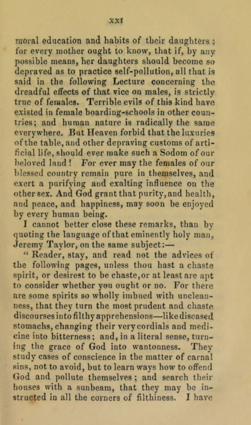 xxr moral education and habits of their daughters 5 for every mother ought to know, that if, by any possible means, her daughters should become so depraved as to practice self-pollution, all that is said in the following Lecture concerning the dreadful effects of that vice on males, is strictly true of females. Terrible evils of this kind have existed in female boarding-schools in other coun- tries; and human nature is radically the same everywhere. But Heaven forbid that the luxuries of the table, and other depraving customs of arti- ficial life, should ever make such a Sodom of our beloved land ! For ever may the females of our blessed country remain pure in themselves, and exert a purifying and exalting influence on the other sex. And God grant that purity,and health, and peace, and happiness, may soon be enjoyed by every human being. I cannot better close these remarks, than by quoting the language of that eminently holy man, Jeremy Taylor, on the same subject:— “ Reader, stay, and read not the advices of the following pages, unless thou hast a chaste spirit, or desirest to be chaste,or at least are apt to consider whether you ought or no. For there are some spirits so wholly imbued with unclean- ness, that they turn the most prudent and chaste discourses into filthy apprehensions—likediseased stomachs, changing their very cordials and medi- cine into bitterness; and, in a literal sense, turn- ing the grace of God into wantonness. They study cases of conscience in the matter of carnal sins, not to avoid, but to learn ways how to offend God and pollute themselves; and search their houses with a sunbeam, that they may be in- structed in all the corners of filthiness. I have