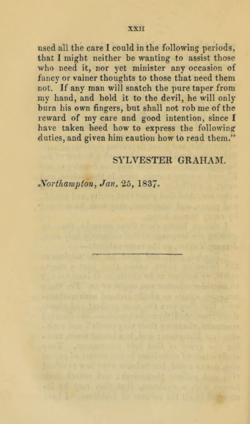 XXH used all the care I could in the following periods, that I might neither be wanting to assist those who need it, nor yet minister any occasion of fancy or vainer thoughts to those that need them not. If any man will snatch the pure taper from my hand, and hold it to the devil, he will only burn his own fingers, but shall not rob me of the reward of my care and good intention, since I have taken heed how to express the following duties, and given him caution how to read them.” SYLVESTER GRAHAM. Northampton, Jan. 25, 1837.