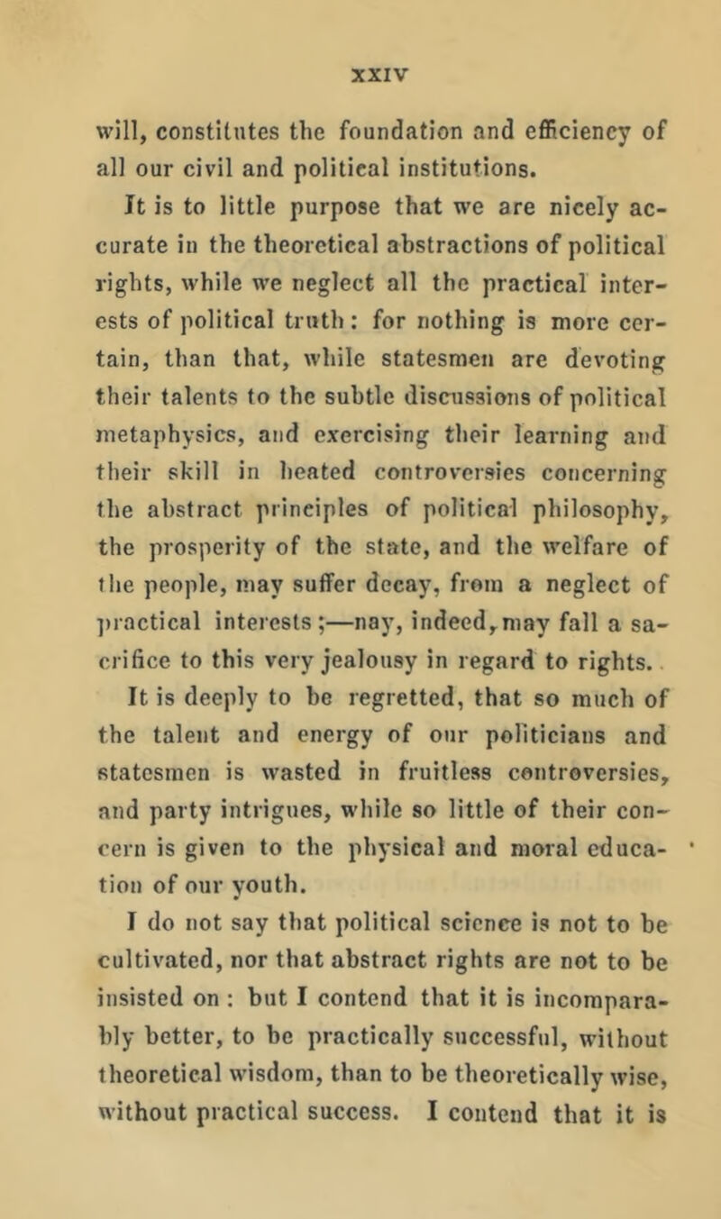 will, constitutes the foundation and efficiency of all our civil and political institutions. It is to little purpose that we are nicely ac- curate in the theoretical abstractions of political rights, while we neglect all the practical inter- ests of political truth: for nothing is more cer- tain, than that, while statesmen are devoting their talents to the subtle discussions of political metaphysics, and exercising their learning and their skill in heated controversies concerning the abstract principles of political philosophy, the prosperity of the state, and the welfare of file people, may suffer decay, from a neglect of jiractical interests;—nay, indeed,may fall a sa- crifice to this very jealousy in regard to rights.. It is deeply to be regretted, that so much of the talent and energy of our politicians and statesmen is wasted in fruitless controversies, and party intrigues, while so little of their con- cern is given to the physical and moral educa- tion of our youth. I do not say that political science is not to be cultivated, nor that abstract rights are not to be insisted on ; but I contend that it is incompara- bly better, to be practically successful, without theoretical wisdom, than to be theoretically wise, without practical success. I contend that it is