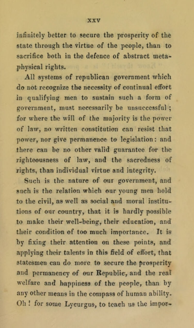 infinitely better to secure the prosperity of the state through the virtue of the people, than to sacrifice both in the defence of abstract meta- physical rights. All systems of republican government which do not recognize the necessity of continual effort in qualifying men to sustain such a form of government, must necessarily ho unsuccessful ; for where the will of the majority is the power of law, no written constitution can resist that power, nor give permanence to legislation: and there can he no other valid guarantee for the righteousness of law, and the sacredness of rights, than individual virtue and integrity. Such is the nature of our government, and such is the relation which our young men hold to the civil, as well as social and moral institu- tions of our country, that it is hardly possible to make their well-being, their education, and their condition of too much importance. It is by fixing their attention on these points, and applying their talents in this field of effort, that statesmen can do more to secure the prosperity and permanency of our Republic, and the real welfare and happiness of the people, than by any other means in the compass of human ability. Oh ! for some Lycurgus, to teach us the impor-