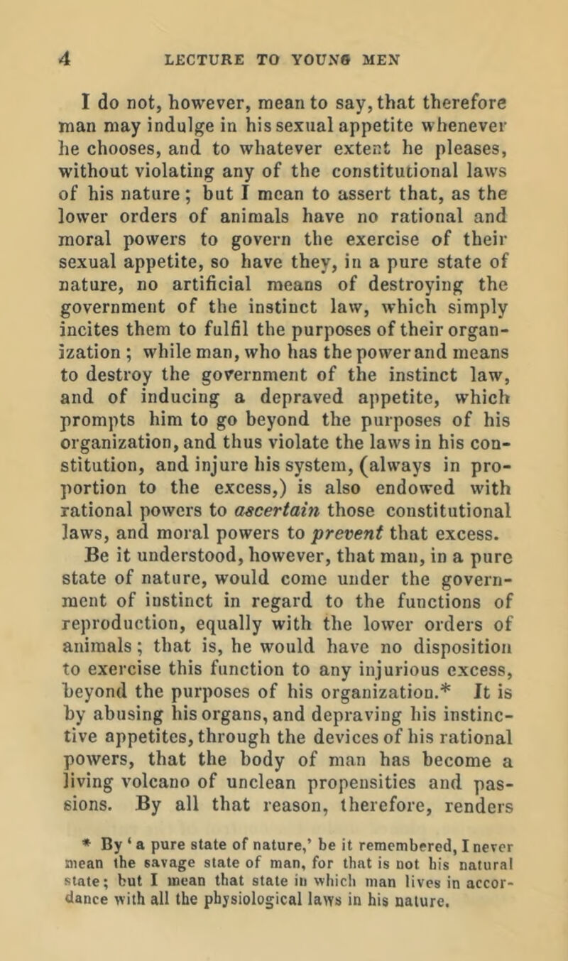 I do not, however, mean to say, that therefore man may indulge in his sexual appetite whenever he chooses, and to whatever extent he pleases, without violating any of the constitutional laws of his nature; but I mean to assert that, as the lower orders of animals have no rational and moral powers to govern the exercise of their sexual appetite, so have they, in a pure state of nature, no artificial means of destroying the government of the instinct law, which simply incites them to fulfil the purposes of their organ- ization ; while man, who has the power and means to destroy the government of the instinct law, and of inducing a depraved appetite, which prompts him to go beyond the purposes of his organization, and thus violate the laws in his con- stitution, and injure his system, (always in pro- portion to the excess,) is also endowed with rational powers to ascertain those constitutional laws, and moral powers to prevent that excess. Be it understood, however, that man, in a pure state of nature, would come under the govern- ment of instinct in regard to the functions of reproduction, equally with the low’er orders of animals; that is, he would have no disposition to exercise this function to any injurious excess, beyond the purposes of his organization.* It is by abusing his organs, and depraving his instinc- tive appetites, through the devices of his rational powers, that the body of man has become a living volcano of unclean propensities and pas- sions. By all that reason, therefore, renders * By ‘ a pure state of nature,’ be it remembered, I never mean the savage state of man, for that is not bis natural slate; but I mean that state in which man lives in accor- dance with all the physiological laws in his nature.