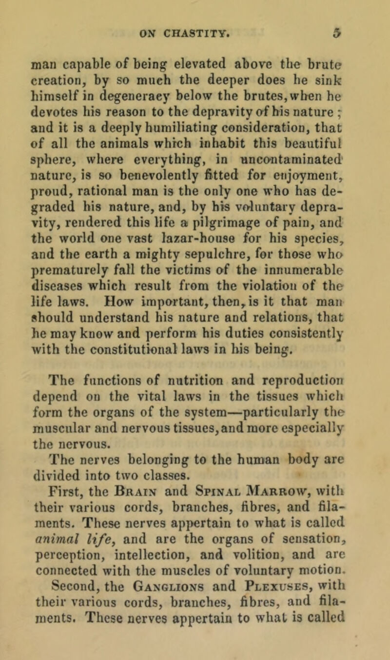 man capable of being elevated above the brute creation, by so much the deeper does he sink himself in degeneracy below the brutes, when he devotes his reason to the depravity of his nature ; and it is a deeply humiliating consideration, that of all the animals which inhabit this beautiful sphere, where everything, in uncontaminated' nature, is so benevolently fitted for enjoyment, proud, rational man is the only one who has de- graded his nature, and, by his voluntary depra- vity, rendered this life a pilgrimage of pain, and the world one vast lazar-house for his species, and the earth a mighty sepulchre, for those who prematurely fall the victims of the innumerable diseases which result from the violation of the life laws. How important, then, is it that man should understand his nature and relations, that he may know and perform his duties consistently with the constitutional laws in bis being. The functions of nutrition and reproduction depend on the vital laws in the tissues which form the organs of the system—particularly the muscular and nervous tissues, and more especially the nervous. The nerves belonging to the human body are divided into two classes. First, the Brain and Spinal Marrow, with their various cords, branches, fibres, and fila- ments. These nerves appertain to what is called animal life^ and are the organs of sensation, perception, intellection, and volition, and are connected with the muscles of voluntary motion. Second, the Ganglions and Plexuses, with their various cords, branches, fibres, and fila- ments. These nerves appertain to whal is called