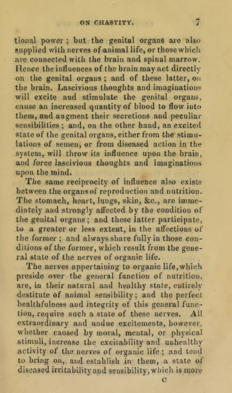 tional power ; but the genital organs are also supplied with nerves of animal life, or those whicli are connected with the brain and spinal marrow’. Hence the influences of the brain may act directly on the genital organs ; and of these latter, on the brain. Lascivious thoughts and imaginations will excite and stimulate the genital organs, cause an increased quantity of blood to flow into them, and augment their secretions and peculiar sensibilities ; and, on the other hand, an excited state of the genital organs, either from the stimu- lations of semen, or from diseased action in tiie system, will throw its influence upon the brain, and force lascivious thoughts and imaginations upon the mind. The same reciprocity of influence also exists between the organsof reproduction and nutrition. The stomach, heart, lungs, skin, &c,, arc imme- diately and strongly affected by the condition of the genital organs; and these latter participate, to a greater or less extent, in the affections of the former; and always share fully in those con- ditions of the former, which result from the gene- ral state of the nerves of organic life. The nerves appertaining to organic life,which preside over the general function of nutrition, are, in their natural and healthy state, entirely destitute of animal sensibility; and the perfect healthfulness and integrity of this general func- tion, require such a state of these nerves. All extraordinary and undue excitements, however, w'hether caused by moral, mental, or physical stimuli, increase the excitability and unhealthy activity of the nerves of organic life ; and tejul to bring on, and establish in them, a state of diseased irritability and sensibility, which is more c