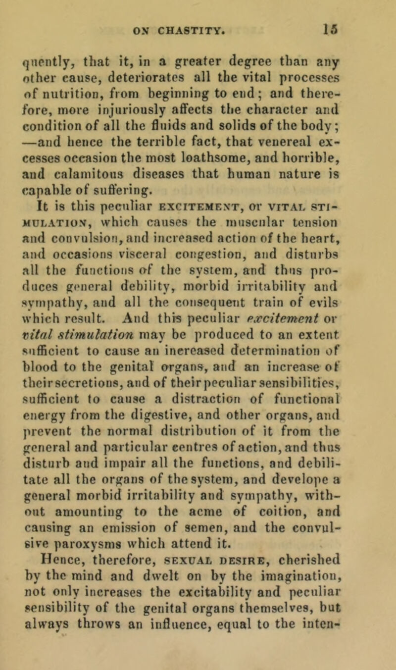 qucntly, that it, in a greater degree than any other cause, deteriorates all the vital processes of nutrition, from beginning to end; and there- fore, more injuriously aflfects the character and condition of all the duids and solids of the body; —and hence the terrible fact, that venereal ex- cesses occasion the most loathsome, and horrible, and calamitous diseases that human nature is capable of suffering. It is this peculiar excitement, or vitai. sti- mulation, which causes the muscular tension and convulsion, and increased action of the heart, and occasions visceral congestion, and disturbs all the functions of the system, and thus pro- duces g(*neral debility, morbid irritability and sympathy, and all the consequent train of evils which result. And this peculiar excitement or vital stimulation may be produced to an extent sufficient to cause an increased determination of blood to the genital organs, and an increase of their secretions, and of their peculiar sensibilities, sufficient to cause a distraction of functional energy from the digestive, and other organs, and jirevent the normal distribution of it from the general and particular centres of action, and thus disturb and impair all the functions, and debili- tate all the organs of the system, and develope a general morbid irritability and sympathy, with- out amounting to the acme of coition, and causing an emission of semen, and the convul- sive paroxysms which attend it. Hence, therefore, sexual desire, cherished by the mind and dwelt on by the imagination, not only increases the excitability and peculiar sensibility of the genital organs themselves, but always throws an influence, equal to the iiitcn-