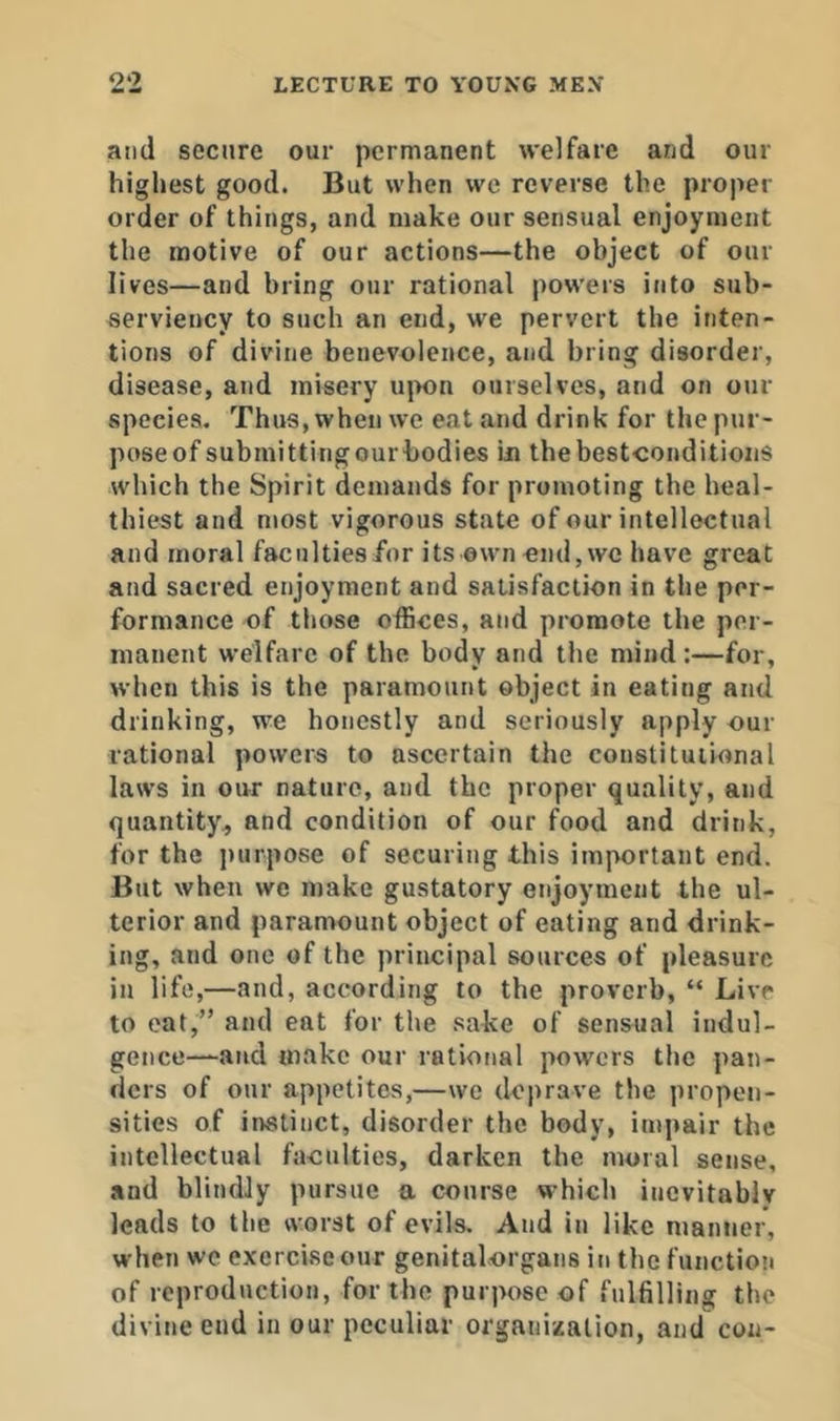and secure our permanent welfare and our highest good. But when we reverse the proper order of things, and make our sensual enjoyment the motive of our actions—the object of our lives—and bring our rational powers into sub- serviency to such an end, we pervert the inten- tions of divine benevolence, and bring disorder, disease, and misery ujmn ourselves, and on our species. Thus, when we eat and drink for the pur- poseof submittingourbodies in thebestconditions which the Spirit demands for promoting the heal- thiest and most vigorous state of our intellectual and moral faculties/or its own end, we have great and sacred enjoyment and satisfaction in the per- formance of those offices, and promote the per- manent welfare of the body and the mind:—for, when this is the paramount object in eating and drinking, we honestly and seriously apply our rational powers to ascertain the constitutional laws in our nature, and the proper quality, and quantity, and condition of our food and drink, for the j)urpose of securing this important end. But when we make gustatory enjoyment the ul- terior and paramount object of eating and drink- ing, and one of the principal sources of pleasure in life,—and, according to the proverb, “ Live to oat,” and eat for the sake of sensual indul- gence—-and make our rational pow'crs the pan- ders of our appetites,—we deprave the propen- sities of instinct, disorder the body, impair the intellectual faculties, darken the moral sense, and blindly pursue a course w’hich inevitably leads to the worst of evils. And in like manner, when we exercise our genital.organs in the function of reproduction, for the purpose of fulfilling the divine end in our peculiar organization, and con-